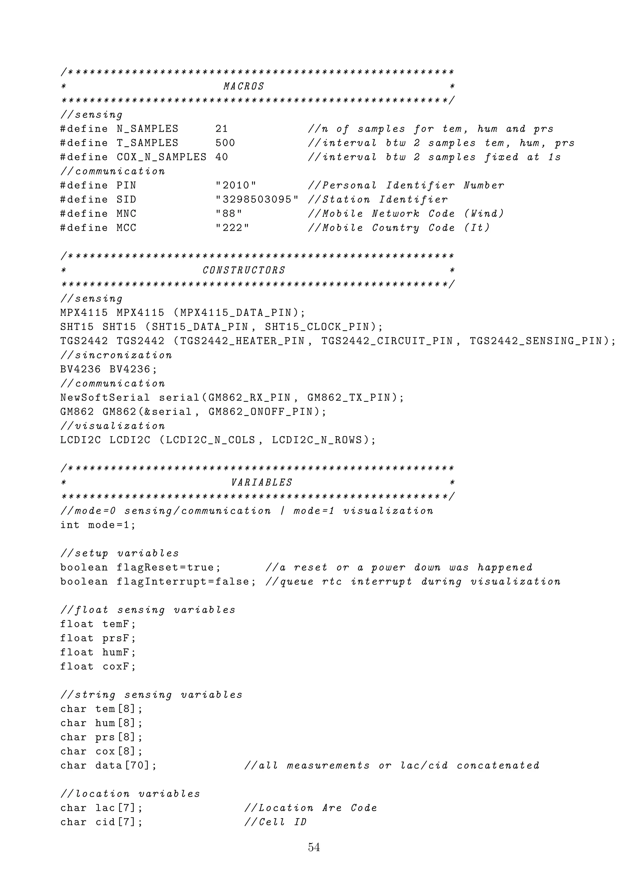 /* * * * * * * * * * * * * * * * * * * * * * * * * * * * * * * * * * * * * * * * * * * * * * * * * * * * * * *
*                                             MACROS                                                         *
* * * * * * * * * * * * * * * * * * * * * * * * * * * * * * * * * * * * * * * * * * * * * * * * * * * * * * */
// sensing
# define N_SAMPLES                          21                        // n of samples for tem , hum and prs
# define T_SAMPLES                          500                       // interval btw 2 samples tem , hum , prs
# define COX_N_SAMPLES 40                                             // interval btw 2 samples fixed at 1 s
// communication
# define PIN                                " 2010 "                  // Personal Identifier Number
# define SID                                " 3298503095 " // Station Identifier
# define MNC                                " 88 "                    // Mobile Network Code ( Wind )
# define MCC                                " 222 "                   // Mobile Country Code ( It )

/* * * * * * * * * * * * * * * * * * * * * * * * * * * * * * * * * * * * * * * * * * * * * * * * * * * * * * *
*                                       CONSTRUCTORS                                                         *
* * * * * * * * * * * * * * * * * * * * * * * * * * * * * * * * * * * * * * * * * * * * * * * * * * * * * * */
// sensing
MPX4115 MPX4115 ( MPX4115_DATA_PIN );
SHT15 SHT15 ( SHT15_DATA_PIN , SHT15_CLOCK_PIN );
TGS2442 TGS2442 ( TGS2442_HEATER_PIN , TGS2442_CIRCUIT_PIN , TGS2442_SENSING_PIN );
// sincronization
BV4236 BV4236 ;
// communication
NewSoftSerial serial ( GM862_RX_PIN , GM862_TX_PIN );
GM862 GM862 (& serial , GM862_ONOFF_PIN );
// visualization
LCDI2C LCDI2C ( LCDI2C_N_COLS , LCDI2C_N_ROWS );

/* * * * * * * * * * * * * * * * * * * * * * * * * * * * * * * * * * * * * * * * * * * * * * * * * * * * * * *
*                                               VARIABLES                                                    *
* * * * * * * * * * * * * * * * * * * * * * * * * * * * * * * * * * * * * * * * * * * * * * * * * * * * * * */
// mode =0 sensing / communication | mode =1 visualization
int mode =1;

// setup variables
boolean flagReset = true ;      // a reset or a power down was happened
boolean flagInterrupt = false ; // queue rtc interrupt during visualization

// float sensing variables
float temF ;
float prsF ;
float humF ;
float coxF ;

// string sensing variables
char tem [8];
char hum [8];
char prs [8];
char cox [8];
char data [70];             // all measurements or lac / cid concatenated

// location variables
char lac [7];                                      // Location Are Code
char cid [7];                                      // Cell ID

                                                                     54
 
