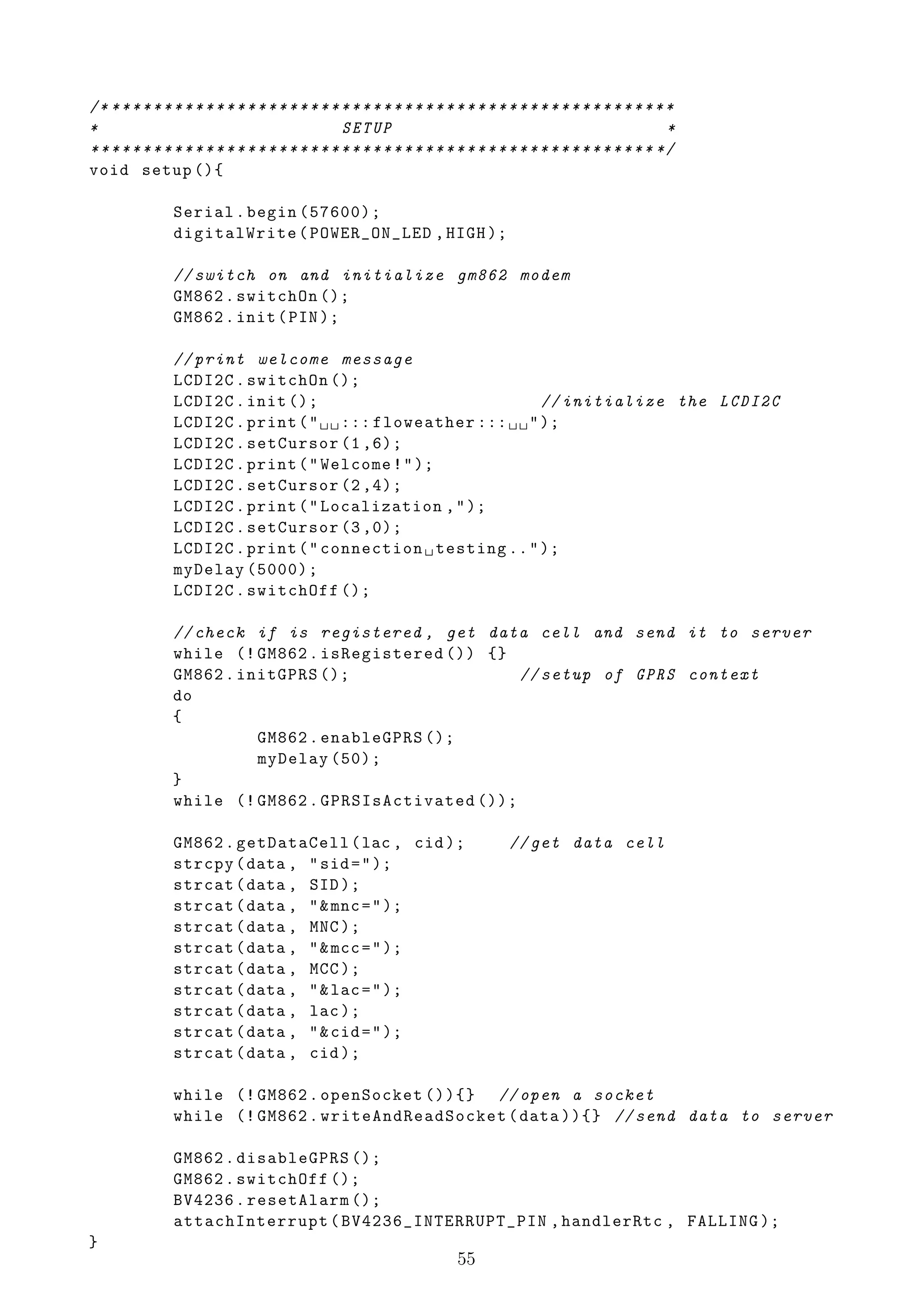 /* * * * * * * * * * * * * * * * * * * * * * * * * * * * * * * * * * * * * * * * * * * * * * * * * * * * * * *
*                                               SETUP                                                        *
* * * * * * * * * * * * * * * * * * * * * * * * * * * * * * * * * * * * * * * * * * * * * * * * * * * * * * */
void setup (){

               Serial . begin (57600);
               digitalWrite ( POWER_ON_LED , HIGH );

               // switch on and initialize gm862 modem
               GM862 . switchOn ();
               GM862 . init ( PIN );

               // print welcome message
               LCDI2C . switchOn ();
               LCDI2C . init ();                               // initialize the LCDI2C
               LCDI2C . print ( " ␣ ␣ ::: floweather ::: ␣ ␣ " );
               LCDI2C . setCursor (1 ,6);
               LCDI2C . print ( " Welcome ! " );
               LCDI2C . setCursor (2 ,4);
               LCDI2C . print ( " Localization , " );
               LCDI2C . setCursor (3 ,0);
               LCDI2C . print ( " connection ␣ testing .. " );
               myDelay (5000);
               LCDI2C . switchOff ();

               // check if is registered , get data cell and send it to server
               while (! GM862 . isRegistered ()) {}
               GM862 . initGPRS ();                  // setup of GPRS context
               do
               {
                         GM862 . enableGPRS ();
                         myDelay (50);
               }
               while (! GM862 . GPRSIsActivated ());

               GM862 . getDataCell ( lac , cid );                             // get data cell
               strcpy ( data , " sid = " );
               strcat ( data , SID );
               strcat ( data , " & mnc = " );
               strcat ( data , MNC );
               strcat ( data , " & mcc = " );
               strcat ( data , MCC );
               strcat ( data , " & lac = " );
               strcat ( data , lac );
               strcat ( data , " & cid = " );
               strcat ( data , cid );

               while (! GM862 . openSocket ()){} // open a socket
               while (! GM862 . writeAndReadSocket ( data )){} // send data to server

               GM862 . disableGPRS ();
               GM862 . switchOff ();
               BV4236 . resetAlarm ();
               attachInterrupt ( BV4236_INTERRUPT_PIN , handlerRtc , FALLING );
}
                                                                     55
 