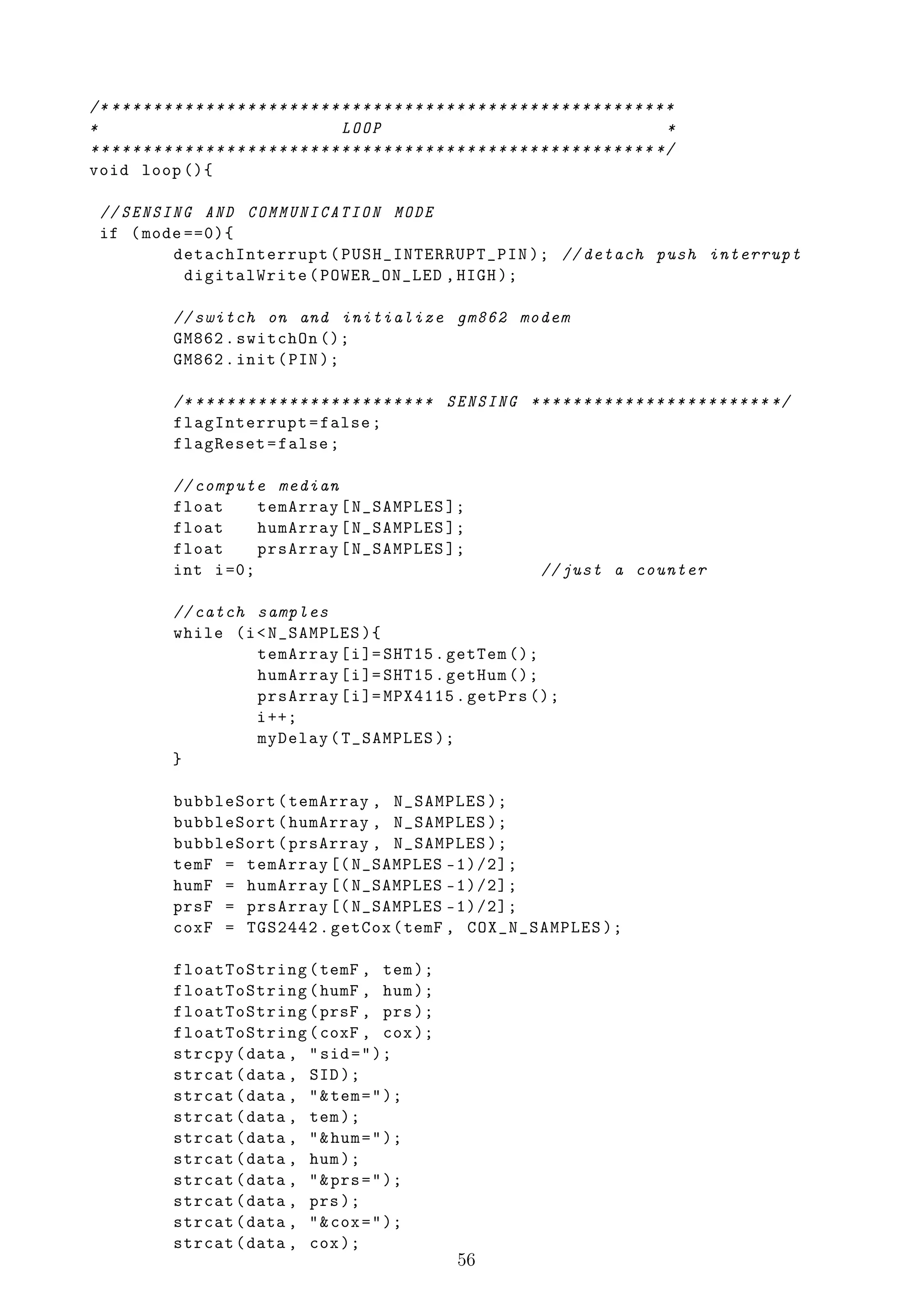 /* * * * * * * * * * * * * * * * * * * * * * * * * * * * * * * * * * * * * * * * * * * * * * * * * * * * * * *
*                                               LOOP                                                         *
* * * * * * * * * * * * * * * * * * * * * * * * * * * * * * * * * * * * * * * * * * * * * * * * * * * * * * */
void loop (){

  // SENSING AND COMMUNICATION MODE
  if ( mode ==0){
          detachInterrupt ( PUSH_INTERRUPT_PIN ); // detach push interrupt
            digitalWrite ( POWER_ON_LED , HIGH );

               // switch on and initialize gm862 modem
               GM862 . switchOn ();
               GM862 . init ( PIN );

               /* ****** *********** ****** SENSING **** *********** ******** */
               flagInterrupt = false ;
               flagReset = false ;

               // compute median
               float     temArray [ N_SAMPLES ];
               float     humArray [ N_SAMPLES ];
               float     prsArray [ N_SAMPLES ];
               int i =0;                                                            // just a counter

               // catch samples
               while (i < N_SAMPLES ){
                        temArray [ i ]= SHT15 . getTem ();
                        humArray [ i ]= SHT15 . getHum ();
                        prsArray [ i ]= MPX4115 . getPrs ();
                        i ++;
                        myDelay ( T_SAMPLES );
               }

               bubbleSort ( temArray , N_SAMPLES );
               bubbleSort ( humArray , N_SAMPLES );
               bubbleSort ( prsArray , N_SAMPLES );
               temF = temArray [( N_SAMPLES -1)/2];
               humF = humArray [( N_SAMPLES -1)/2];
               prsF = prsArray [( N_SAMPLES -1)/2];
               coxF = TGS2442 . getCox ( temF , COX_N_SAMPLES );

               floatToString ( temF , tem );
               floatToString ( humF , hum );
               floatToString ( prsF , prs );
               floatToString ( coxF , cox );
               strcpy ( data , " sid = " );
               strcat ( data , SID );
               strcat ( data , " & tem = " );
               strcat ( data , tem );
               strcat ( data , " & hum = " );
               strcat ( data , hum );
               strcat ( data , " & prs = " );
               strcat ( data , prs );
               strcat ( data , " & cox = " );
               strcat ( data , cox );
                                                                     56
 