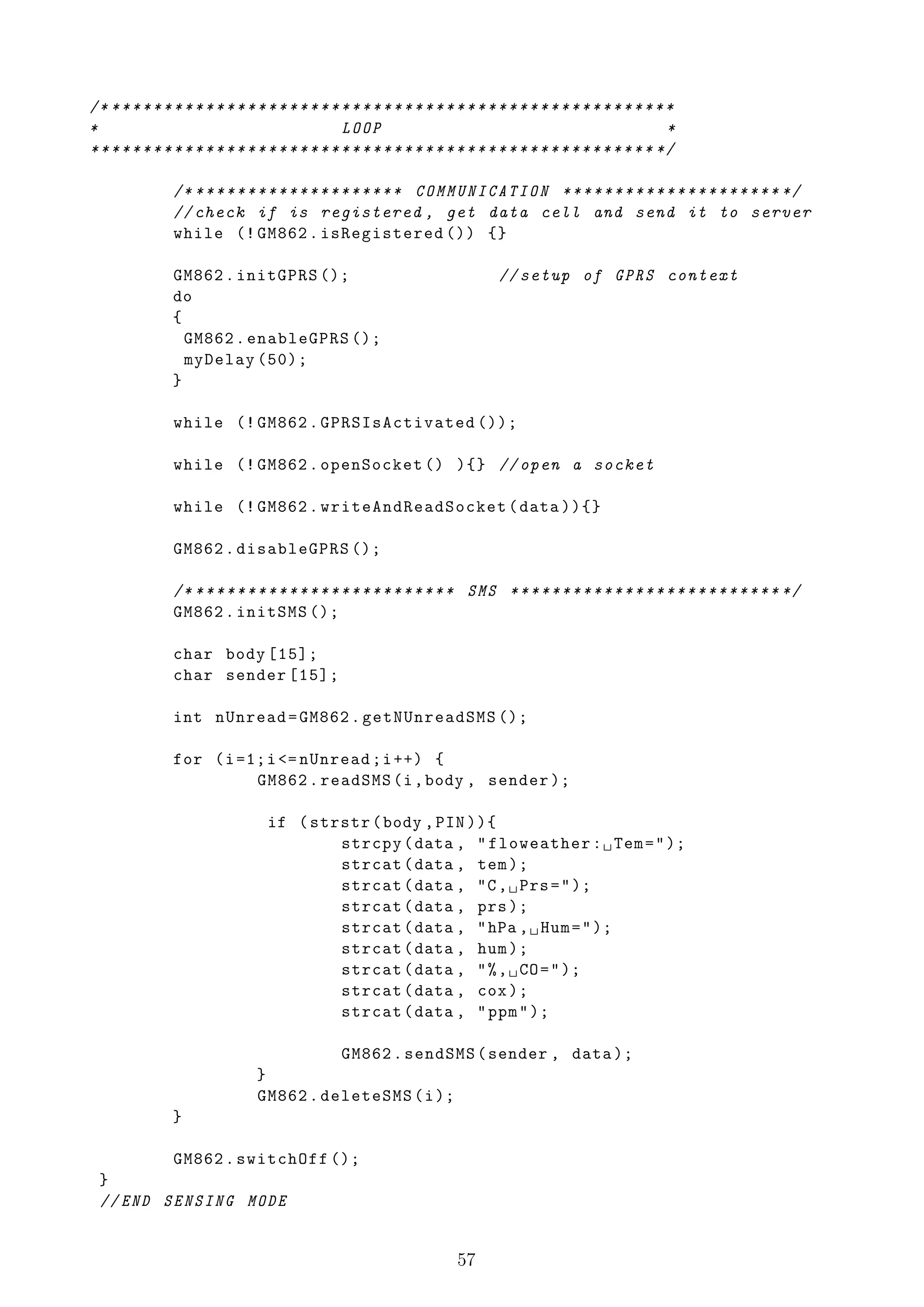 /* * * * * * * * * * * * * * * * * * * * * * * * * * * * * * * * * * * * * * * * * * * * * * * * * * * * * * *
*                                               LOOP                                                         *
* * * * * * * * * * * * * * * * * * * * * * * * * * * * * * * * * * * * * * * * * * * * * * * * * * * * * * */

               /* ******************** COMMUNICATION ********************* */
               // check if is registered , get data cell and send it to server
               while (! GM862 . isRegistered ()) {}

               GM862 . initGPRS ();                                         // setup of GPRS context
               do
               {
                 GM862 . enableGPRS ();
                 myDelay (50);
               }

               while (! GM862 . GPRSIsActivated ());

               while (! GM862 . openSocket () ){} // open a socket

               while (! GM862 . writeAndReadSocket ( data )){}

               GM862 . disableGPRS ();

               /* * ** *** ** ** *** ** ** *** ** ** * SMS ** * ** ** ** * ** ** ** * ** ** ** * ** */
               GM862 . initSMS ();

               char body [15];
               char sender [15];

               int nUnread = GM862 . getNUnreadSMS ();

               for ( i =1; i <= nUnread ; i ++) {
                         GM862 . readSMS (i , body , sender );

                                 if ( strstr ( body , PIN )){
                                         strcpy ( data , " floweather : ␣ Tem = " );
                                         strcat ( data , tem );
                                         strcat ( data , "C , ␣ Prs = " );
                                         strcat ( data , prs );
                                         strcat ( data , " hPa , ␣ Hum = " );
                                         strcat ( data , hum );
                                         strcat ( data , " % , ␣ CO = " );
                                         strcat ( data , cox );
                                         strcat ( data , " ppm " );

                                         GM862 . sendSMS ( sender , data );
                               }
                               GM862 . deleteSMS ( i );
               }

         GM862 . switchOff ();
 }
 // END SENSING MODE


                                                                     57
 