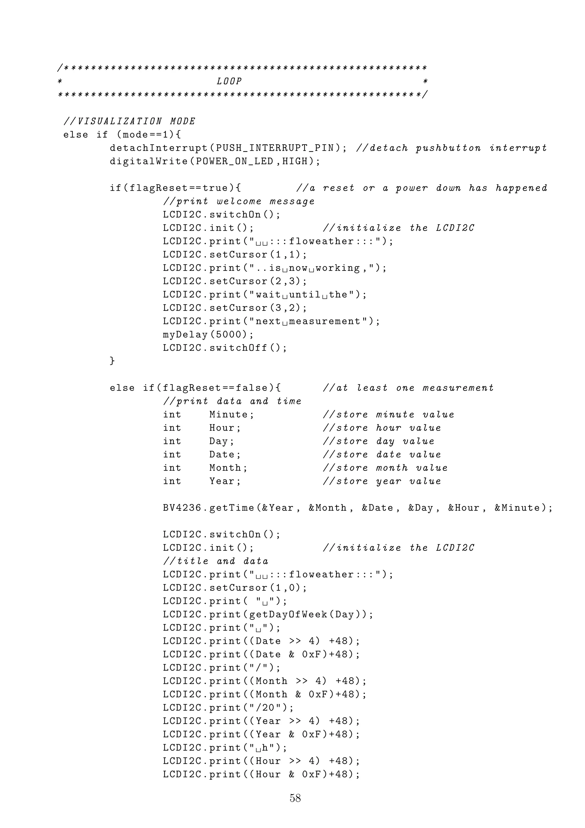 /* * * * * * * * * * * * * * * * * * * * * * * * * * * * * * * * * * * * * * * * * * * * * * * * * * * * * * *
*                                               LOOP                                                         *
* * * * * * * * * * * * * * * * * * * * * * * * * * * * * * * * * * * * * * * * * * * * * * * * * * * * * * */

  // VISUALIZATION MODE
  else if ( mode ==1){
          detachInterrupt ( PUSH_INTERRUPT_PIN ); // detach pushbutton interrupt
          digitalWrite ( POWER_ON_LED , HIGH );

               if ( flagReset == true ){             // a reset or a power down has happened
                         // print welcome message
                         LCDI2C . switchOn ();
                         LCDI2C . init ();                 // initialize the LCDI2C
                         LCDI2C . print ( " ␣ ␣ ::: floweather ::: " );
                         LCDI2C . setCursor (1 ,1);
                         LCDI2C . print ( " .. is ␣ now ␣ working , " );
                         LCDI2C . setCursor (2 ,3);
                         LCDI2C . print ( " wait ␣ until ␣ the " );
                         LCDI2C . setCursor (3 ,2);
                         LCDI2C . print ( " next ␣ measurement " );
                         myDelay (5000);
                         LCDI2C . switchOff ();
               }

               else if ( flagReset == false ){                                // at least one measurement
                         // print data and time
                         int     Minute ;                                     // store        minute value
                         int     Hour ;                                       // store        hour value
                         int     Day ;                                        // store        day value
                         int     Date ;                                       // store        date value
                         int     Month ;                                      // store        month value
                         int     Year ;                                       // store        year value

                               BV4236 . getTime (& Year , & Month , & Date , & Day , & Hour , & Minute );

                               LCDI2C . switchOn ();
                               LCDI2C . init ();               // initialize the LCDI2C
                               // title and data
                               LCDI2C . print ( " ␣ ␣ ::: floweather ::: " );
                               LCDI2C . setCursor (1 ,0);
                               LCDI2C . print ( " ␣ " );
                               LCDI2C . print ( getDayOfWeek ( Day ));
                               LCDI2C . print ( " ␣ " );
                               LCDI2C . print (( Date >> 4) +48);
                               LCDI2C . print (( Date & 0 xF )+48);
                               LCDI2C . print ( " / " );
                               LCDI2C . print (( Month >> 4) +48);
                               LCDI2C . print (( Month & 0 xF )+48);
                               LCDI2C . print ( " /20 " );
                               LCDI2C . print (( Year >> 4) +48);
                               LCDI2C . print (( Year & 0 xF )+48);
                               LCDI2C . print ( " ␣ h " );
                               LCDI2C . print (( Hour >> 4) +48);
                               LCDI2C . print (( Hour & 0 xF )+48);

                                                                     58
 