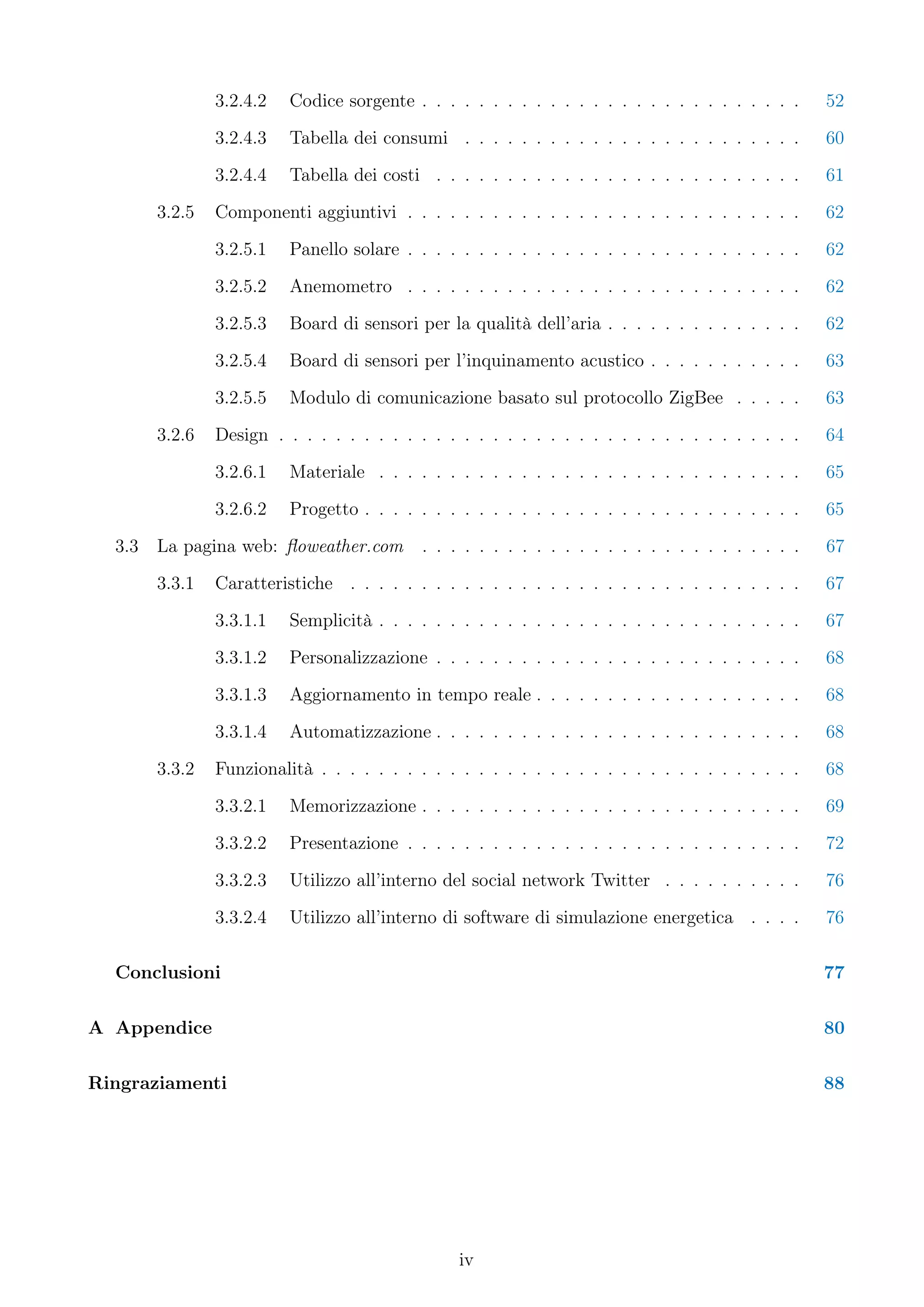 3.2.4.2   Codice sorgente . . . . . . . . . . . . . . . . . . . . . . . . . . .     52
                3.2.4.3   Tabella dei consumi . . . . . . . . . . . . . . . . . . . . . . . .       60
                3.2.4.4   Tabella dei costi . . . . . . . . . . . . . . . . . . . . . . . . . .     61
        3.2.5   Componenti aggiuntivi . . . . . . . . . . . . . . . . . . . . . . . . . . . .       62
                3.2.5.1   Panello solare . . . . . . . . . . . . . . . . . . . . . . . . . . . .    62
                3.2.5.2   Anemometro . . . . . . . . . . . . . . . . . . . . . . . . . . . .        62
                3.2.5.3   Board di sensori per la qualità dell’aria . . . . . . . . . . . . . .     62
                3.2.5.4   Board di sensori per l’inquinamento acustico . . . . . . . . . . .        63
                3.2.5.5   Modulo di comunicazione basato sul protocollo ZigBee . . . . .            63
        3.2.6   Design . . . . . . . . . . . . . . . . . . . . . . . . . . . . . . . . . . . . .    64
                3.2.6.1   Materiale . . . . . . . . . . . . . . . . . . . . . . . . . . . . . .     65
                3.2.6.2   Progetto . . . . . . . . . . . . . . . . . . . . . . . . . . . . . . .    65
  3.3   La pagina web: ﬂoweather.com        . . . . . . . . . . . . . . . . . . . . . . . . . . .   67
        3.3.1   Caratteristiche . . . . . . . . . . . . . . . . . . . . . . . . . . . . . . . .     67
                3.3.1.1   Semplicità . . . . . . . . . . . . . . . . . . . . . . . . . . . . . .    67
                3.3.1.2   Personalizzazione . . . . . . . . . . . . . . . . . . . . . . . . . .     68
                3.3.1.3   Aggiornamento in tempo reale . . . . . . . . . . . . . . . . . . .        68
                3.3.1.4   Automatizzazione . . . . . . . . . . . . . . . . . . . . . . . . . .      68
        3.3.2   Funzionalità . . . . . . . . . . . . . . . . . . . . . . . . . . . . . . . . . .    68
                3.3.2.1   Memorizzazione . . . . . . . . . . . . . . . . . . . . . . . . . . .      69
                3.3.2.2   Presentazione . . . . . . . . . . . . . . . . . . . . . . . . . . . .     72
                3.3.2.3   Utilizzo all’interno del social network Twitter . . . . . . . . . .       76
                3.3.2.4   Utilizzo all’interno di software di simulazione energetica . . . .        76

  Conclusioni                                                                                       77

A Appendice                                                                                         80

Ringraziamenti                                                                                      88




                                                 iv
 