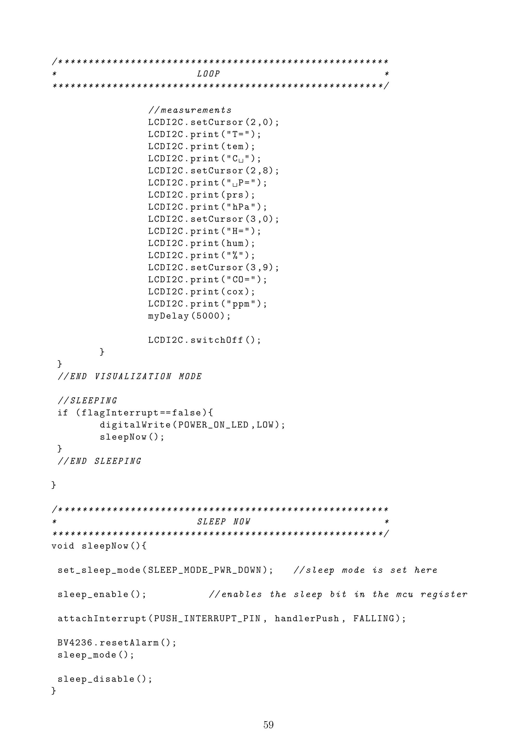 /* * * * * * * * * * * * * * * * * * * * * * * * * * * * * * * * * * * * * * * * * * * * * * * * * * * * * * *
*                                               LOOP                                                         *
* * * * * * * * * * * * * * * * * * * * * * * * * * * * * * * * * * * * * * * * * * * * * * * * * * * * * * */

                               // measurements
                               LCDI2C . setCursor (2 ,0);
                               LCDI2C . print ( " T = " );
                               LCDI2C . print ( tem );
                               LCDI2C . print ( " C ␣ " );
                               LCDI2C . setCursor (2 ,8);
                               LCDI2C . print ( " ␣ P = " );
                               LCDI2C . print ( prs );
                               LCDI2C . print ( " hPa " );
                               LCDI2C . setCursor (3 ,0);
                               LCDI2C . print ( " H = " );
                               LCDI2C . print ( hum );
                               LCDI2C . print ( " % " );
                               LCDI2C . setCursor (3 ,9);
                               LCDI2C . print ( " CO = " );
                               LCDI2C . print ( cox );
                               LCDI2C . print ( " ppm " );
                               myDelay (5000);

                               LCDI2C . switchOff ();
            }
    }
    // END VISUALIZATION MODE

    // SLEEPING
    if ( flagInterrupt == false ){
            digitalWrite ( POWER_ON_LED , LOW );
            sleepNow ();
    }
    // END SLEEPING

}

/* * * * * * * * * * * * * * * * * * * * * * * * * * * * * * * * * * * * * * * * * * * * * * * * * * * * * * *
*                                               SLEEP NOW                                                    *
* * * * * * * * * * * * * * * * * * * * * * * * * * * * * * * * * * * * * * * * * * * * * * * * * * * * * * */
void sleepNow (){

    set_sleep_mode ( SLEEP_MODE_PWR_DOWN );                                   // sleep mode is set here

    sleep_enable ();                               // enables the sleep bit in the mcu register

    attachInterrupt ( PUSH_INTERRUPT_PIN , handlerPush , FALLING );

    BV4236 . resetAlarm ();
    sleep_mode ();

    sleep_disable ();
}


                                                                     59
 
