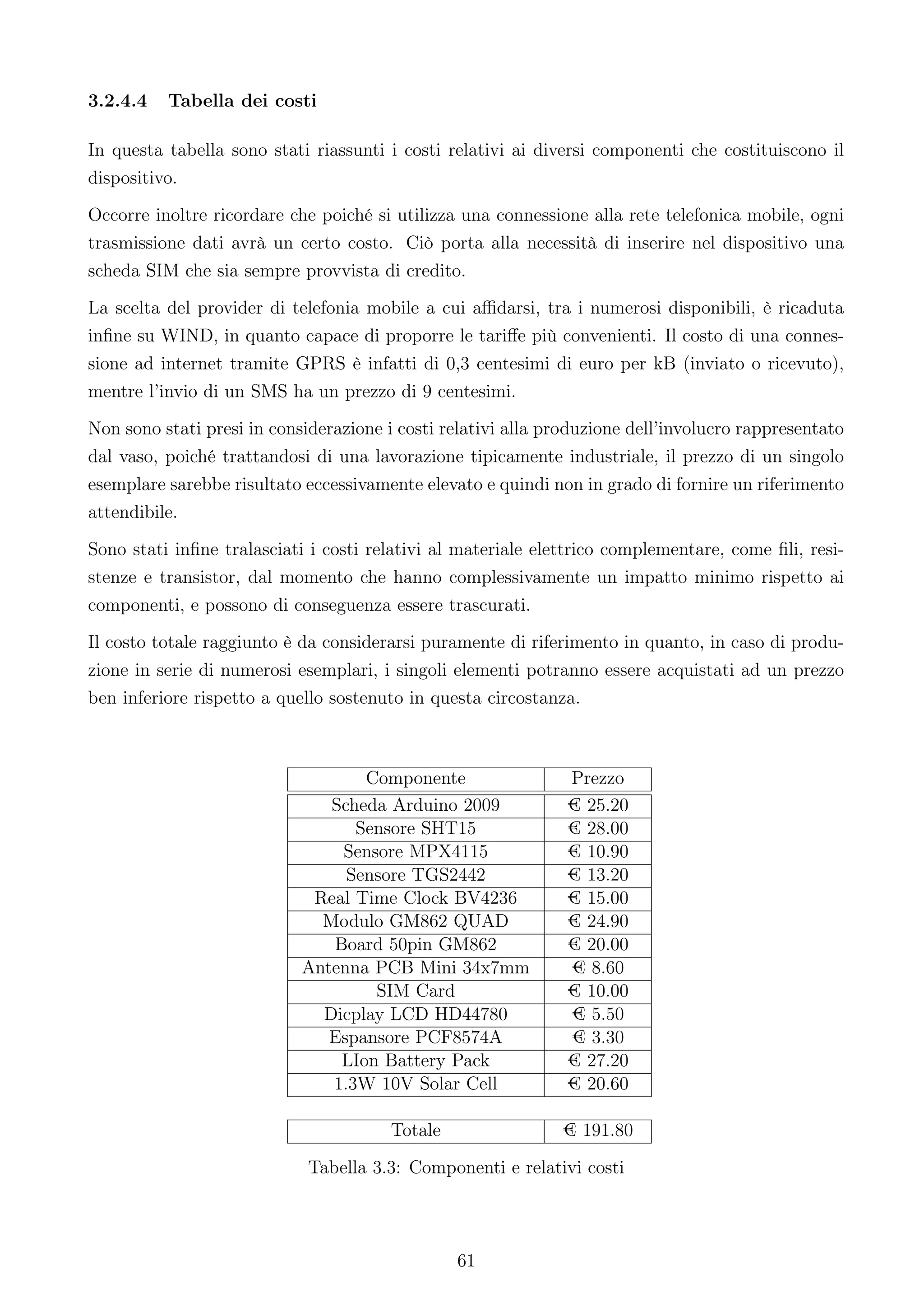 3.2.4.4   Tabella dei costi

In questa tabella sono stati riassunti i costi relativi ai diversi componenti che costituiscono il
dispositivo.
Occorre inoltre ricordare che poiché si utilizza una connessione alla rete telefonica mobile, ogni
trasmissione dati avrà un certo costo. Ciò porta alla necessità di inserire nel dispositivo una
scheda SIM che sia sempre provvista di credito.
La scelta del provider di telefonia mobile a cui aﬃdarsi, tra i numerosi disponibili, è ricaduta
inﬁne su WIND, in quanto capace di proporre le tariﬀe più convenienti. Il costo di una connes-
sione ad internet tramite GPRS è infatti di 0,3 centesimi di euro per kB (inviato o ricevuto),
mentre l’invio di un SMS ha un prezzo di 9 centesimi.
Non sono stati presi in considerazione i costi relativi alla produzione dell’involucro rappresentato
dal vaso, poiché trattandosi di una lavorazione tipicamente industriale, il prezzo di un singolo
esemplare sarebbe risultato eccessivamente elevato e quindi non in grado di fornire un riferimento
attendibile.
Sono stati inﬁne tralasciati i costi relativi al materiale elettrico complementare, come ﬁli, resi-
stenze e transistor, dal momento che hanno complessivamente un impatto minimo rispetto ai
componenti, e possono di conseguenza essere trascurati.
Il costo totale raggiunto è da considerarsi puramente di riferimento in quanto, in caso di produ-
zione in serie di numerosi esemplari, i singoli elementi potranno essere acquistati ad un prezzo
ben inferiore rispetto a quello sostenuto in questa circostanza.



                                   Componente                  Prezzo
                               Scheda Arduino 2009             € 25.20
                                  Sensore SHT15                € 28.00
                                Sensore MPX4115                € 10.90
                                 Sensore TGS2442               € 13.20
                             Real Time Clock BV4236            € 15.00
                              Modulo GM862 QUAD                € 24.90
                               Board 50pin GM862               € 20.00
                            Antenna PCB Mini 34x7mm            € 8.60
                                    SIM Card                   € 10.00
                              Dicplay LCD HD44780              € 5.50
                               Espansore PCF8574A              € 3.30
                                LIon Battery Pack              € 27.20
                               1.3W 10V Solar Cell             € 20.60

                                        Totale                € 191.80

                             Tabella 3.3: Componenti e relativi costi




                                                 61
 