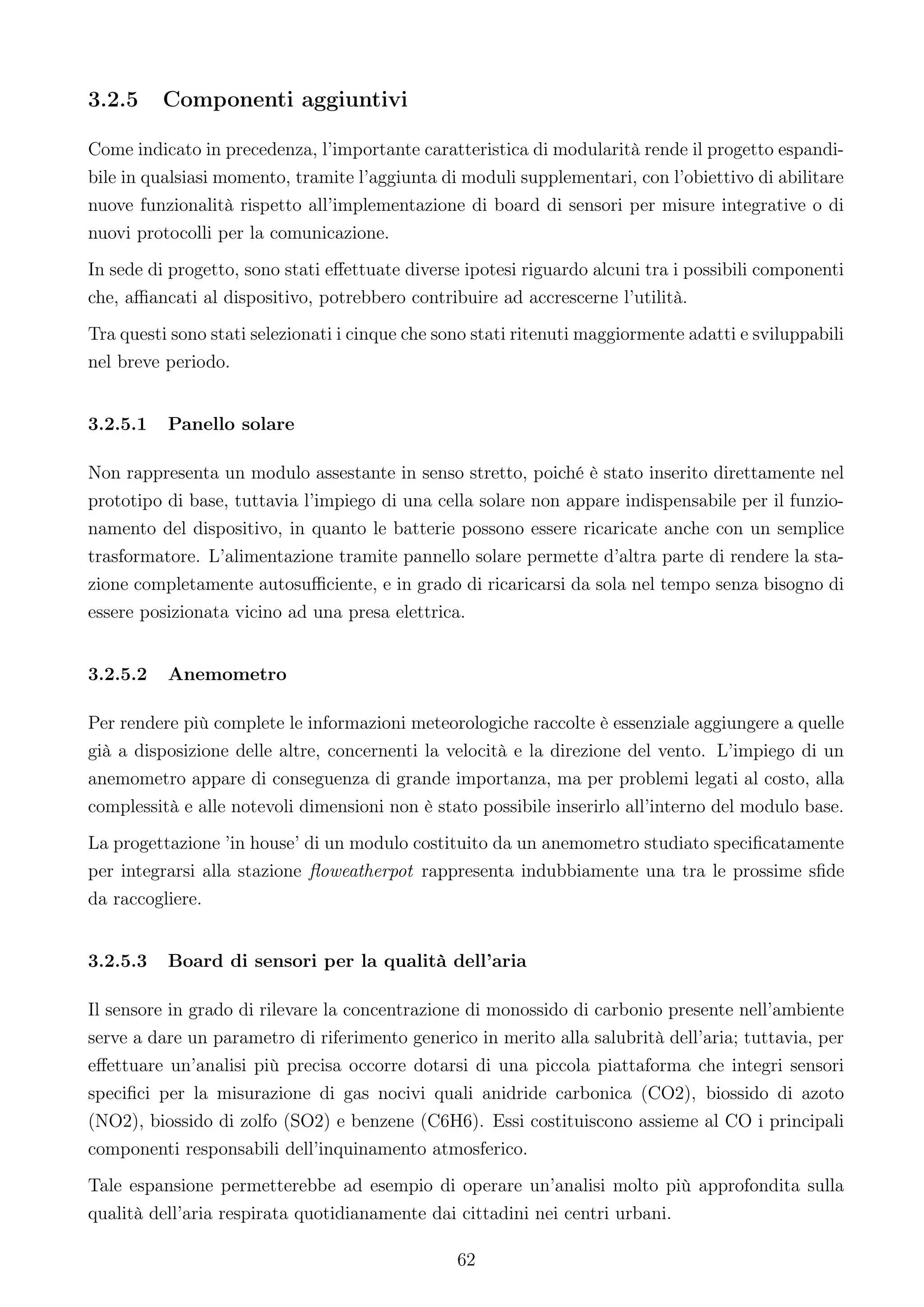 3.2.5     Componenti aggiuntivi

Come indicato in precedenza, l’importante caratteristica di modularità rende il progetto espandi-
bile in qualsiasi momento, tramite l’aggiunta di moduli supplementari, con l’obiettivo di abilitare
nuove funzionalità rispetto all’implementazione di board di sensori per misure integrative o di
nuovi protocolli per la comunicazione.
In sede di progetto, sono stati eﬀettuate diverse ipotesi riguardo alcuni tra i possibili componenti
che, aﬃancati al dispositivo, potrebbero contribuire ad accrescerne l’utilità.
Tra questi sono stati selezionati i cinque che sono stati ritenuti maggiormente adatti e sviluppabili
nel breve periodo.


3.2.5.1   Panello solare

Non rappresenta un modulo assestante in senso stretto, poiché è stato inserito direttamente nel
prototipo di base, tuttavia l’impiego di una cella solare non appare indispensabile per il funzio-
namento del dispositivo, in quanto le batterie possono essere ricaricate anche con un semplice
trasformatore. L’alimentazione tramite pannello solare permette d’altra parte di rendere la sta-
zione completamente autosuﬃciente, e in grado di ricaricarsi da sola nel tempo senza bisogno di
essere posizionata vicino ad una presa elettrica.


3.2.5.2   Anemometro

Per rendere più complete le informazioni meteorologiche raccolte è essenziale aggiungere a quelle
già a disposizione delle altre, concernenti la velocità e la direzione del vento. L’impiego di un
anemometro appare di conseguenza di grande importanza, ma per problemi legati al costo, alla
complessità e alle notevoli dimensioni non è stato possibile inserirlo all’interno del modulo base.
La progettazione ’in house’ di un modulo costituito da un anemometro studiato speciﬁcatamente
per integrarsi alla stazione ﬂoweatherpot rappresenta indubbiamente una tra le prossime sﬁde
da raccogliere.


3.2.5.3   Board di sensori per la qualità dell’aria

Il sensore in grado di rilevare la concentrazione di monossido di carbonio presente nell’ambiente
serve a dare un parametro di riferimento generico in merito alla salubrità dell’aria; tuttavia, per
eﬀettuare un’analisi più precisa occorre dotarsi di una piccola piattaforma che integri sensori
speciﬁci per la misurazione di gas nocivi quali anidride carbonica (CO2), biossido di azoto
(NO2), biossido di zolfo (SO2) e benzene (C6H6). Essi costituiscono assieme al CO i principali
componenti responsabili dell’inquinamento atmosferico.
Tale espansione permetterebbe ad esempio di operare un’analisi molto più approfondita sulla
qualità dell’aria respirata quotidianamente dai cittadini nei centri urbani.

                                                 62
 