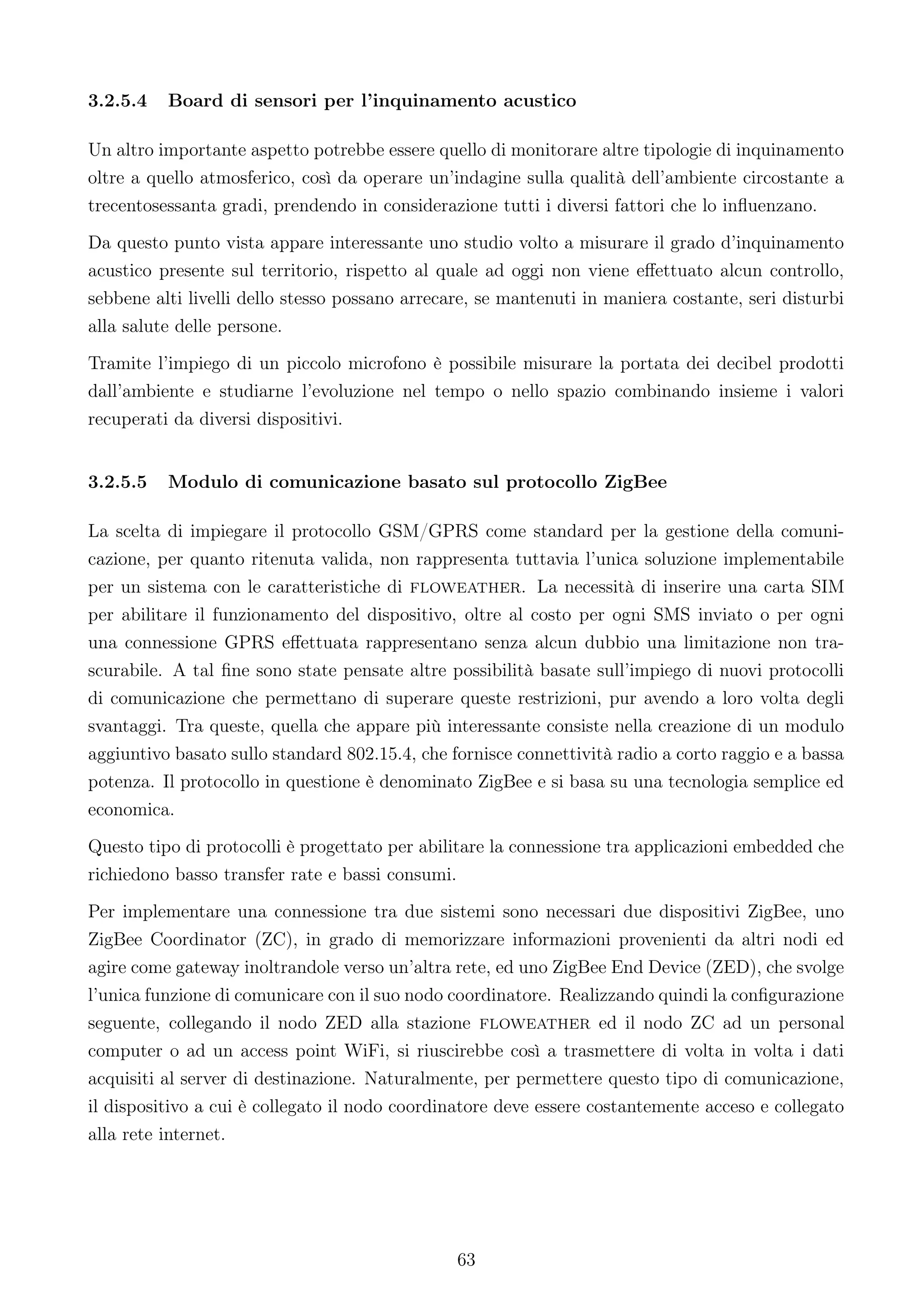 3.2.5.4   Board di sensori per l’inquinamento acustico

Un altro importante aspetto potrebbe essere quello di monitorare altre tipologie di inquinamento
oltre a quello atmosferico, così da operare un’indagine sulla qualità dell’ambiente circostante a
trecentosessanta gradi, prendendo in considerazione tutti i diversi fattori che lo inﬂuenzano.
Da questo punto vista appare interessante uno studio volto a misurare il grado d’inquinamento
acustico presente sul territorio, rispetto al quale ad oggi non viene eﬀettuato alcun controllo,
sebbene alti livelli dello stesso possano arrecare, se mantenuti in maniera costante, seri disturbi
alla salute delle persone.
Tramite l’impiego di un piccolo microfono è possibile misurare la portata dei decibel prodotti
dall’ambiente e studiarne l’evoluzione nel tempo o nello spazio combinando insieme i valori
recuperati da diversi dispositivi.


3.2.5.5   Modulo di comunicazione basato sul protocollo ZigBee

La scelta di impiegare il protocollo GSM/GPRS come standard per la gestione della comuni-
cazione, per quanto ritenuta valida, non rappresenta tuttavia l’unica soluzione implementabile
per un sistema con le caratteristiche di floweather. La necessità di inserire una carta SIM
per abilitare il funzionamento del dispositivo, oltre al costo per ogni SMS inviato o per ogni
una connessione GPRS eﬀettuata rappresentano senza alcun dubbio una limitazione non tra-
scurabile. A tal ﬁne sono state pensate altre possibilità basate sull’impiego di nuovi protocolli
di comunicazione che permettano di superare queste restrizioni, pur avendo a loro volta degli
svantaggi. Tra queste, quella che appare più interessante consiste nella creazione di un modulo
aggiuntivo basato sullo standard 802.15.4, che fornisce connettività radio a corto raggio e a bassa
potenza. Il protocollo in questione è denominato ZigBee e si basa su una tecnologia semplice ed
economica.
Questo tipo di protocolli è progettato per abilitare la connessione tra applicazioni embedded che
richiedono basso transfer rate e bassi consumi.
Per implementare una connessione tra due sistemi sono necessari due dispositivi ZigBee, uno
ZigBee Coordinator (ZC), in grado di memorizzare informazioni provenienti da altri nodi ed
agire come gateway inoltrandole verso un’altra rete, ed uno ZigBee End Device (ZED), che svolge
l’unica funzione di comunicare con il suo nodo coordinatore. Realizzando quindi la conﬁgurazione
seguente, collegando il nodo ZED alla stazione floweather ed il nodo ZC ad un personal
computer o ad un access point WiFi, si riuscirebbe così a trasmettere di volta in volta i dati
acquisiti al server di destinazione. Naturalmente, per permettere questo tipo di comunicazione,
il dispositivo a cui è collegato il nodo coordinatore deve essere costantemente acceso e collegato
alla rete internet.




                                                63
 