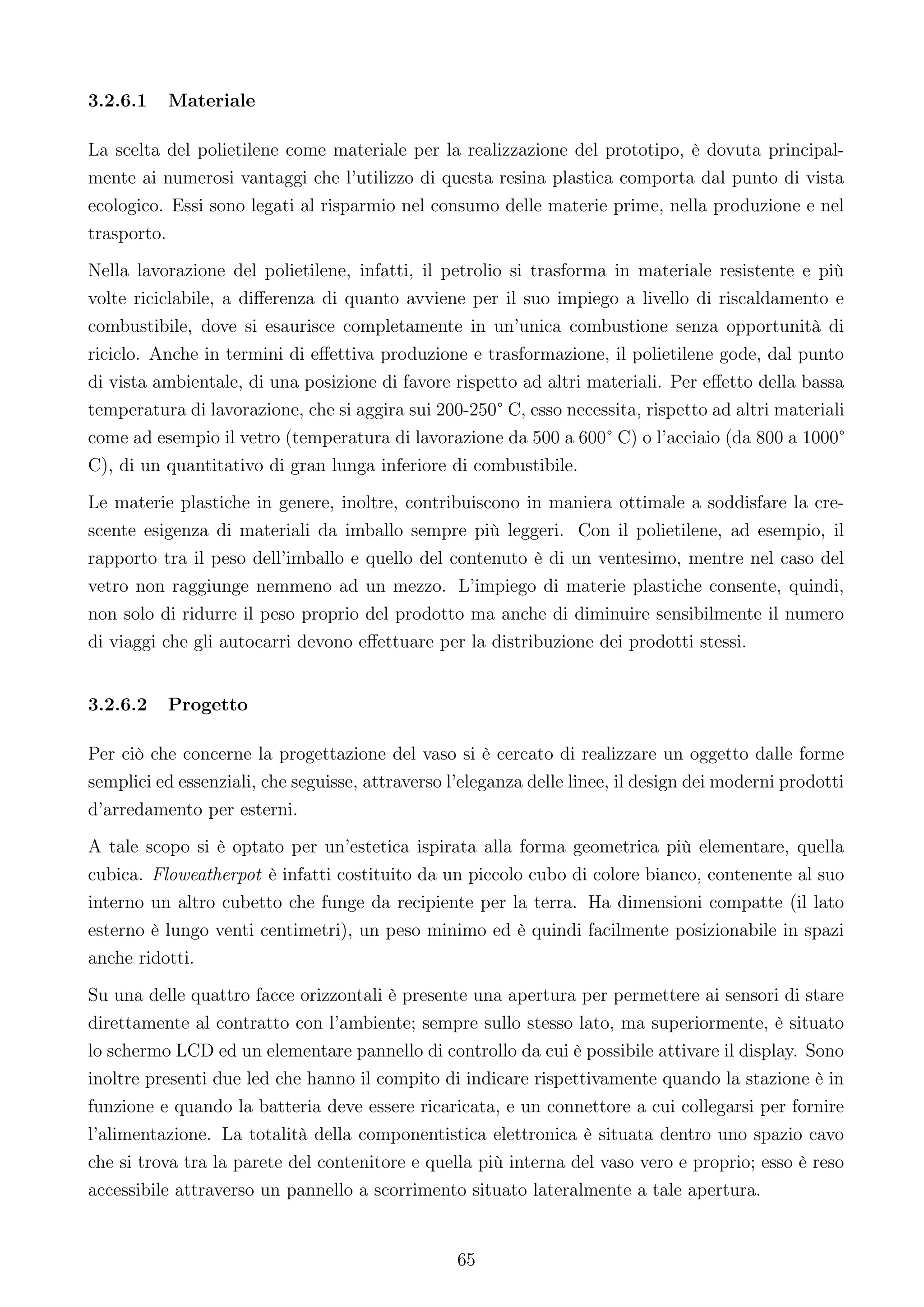 3.2.6.1   Materiale

La scelta del polietilene come materiale per la realizzazione del prototipo, è dovuta principal-
mente ai numerosi vantaggi che l’utilizzo di questa resina plastica comporta dal punto di vista
ecologico. Essi sono legati al risparmio nel consumo delle materie prime, nella produzione e nel
trasporto.
Nella lavorazione del polietilene, infatti, il petrolio si trasforma in materiale resistente e più
volte riciclabile, a diﬀerenza di quanto avviene per il suo impiego a livello di riscaldamento e
combustibile, dove si esaurisce completamente in un’unica combustione senza opportunità di
riciclo. Anche in termini di eﬀettiva produzione e trasformazione, il polietilene gode, dal punto
di vista ambientale, di una posizione di favore rispetto ad altri materiali. Per eﬀetto della bassa
temperatura di lavorazione, che si aggira sui 200-250° C, esso necessita, rispetto ad altri materiali
come ad esempio il vetro (temperatura di lavorazione da 500 a 600° C) o l’acciaio (da 800 a 1000°
C), di un quantitativo di gran lunga inferiore di combustibile.
Le materie plastiche in genere, inoltre, contribuiscono in maniera ottimale a soddisfare la cre-
scente esigenza di materiali da imballo sempre più leggeri. Con il polietilene, ad esempio, il
rapporto tra il peso dell’imballo e quello del contenuto è di un ventesimo, mentre nel caso del
vetro non raggiunge nemmeno ad un mezzo. L’impiego di materie plastiche consente, quindi,
non solo di ridurre il peso proprio del prodotto ma anche di diminuire sensibilmente il numero
di viaggi che gli autocarri devono eﬀettuare per la distribuzione dei prodotti stessi.


3.2.6.2   Progetto

Per ciò che concerne la progettazione del vaso si è cercato di realizzare un oggetto dalle forme
semplici ed essenziali, che seguisse, attraverso l’eleganza delle linee, il design dei moderni prodotti
d’arredamento per esterni.
A tale scopo si è optato per un’estetica ispirata alla forma geometrica più elementare, quella
cubica. Floweatherpot è infatti costituito da un piccolo cubo di colore bianco, contenente al suo
interno un altro cubetto che funge da recipiente per la terra. Ha dimensioni compatte (il lato
esterno è lungo venti centimetri), un peso minimo ed è quindi facilmente posizionabile in spazi
anche ridotti.
Su una delle quattro facce orizzontali è presente una apertura per permettere ai sensori di stare
direttamente al contratto con l’ambiente; sempre sullo stesso lato, ma superiormente, è situato
lo schermo LCD ed un elementare pannello di controllo da cui è possibile attivare il display. Sono
inoltre presenti due led che hanno il compito di indicare rispettivamente quando la stazione è in
funzione e quando la batteria deve essere ricaricata, e un connettore a cui collegarsi per fornire
l’alimentazione. La totalità della componentistica elettronica è situata dentro uno spazio cavo
che si trova tra la parete del contenitore e quella più interna del vaso vero e proprio; esso è reso
accessibile attraverso un pannello a scorrimento situato lateralmente a tale apertura.


                                                  65
 