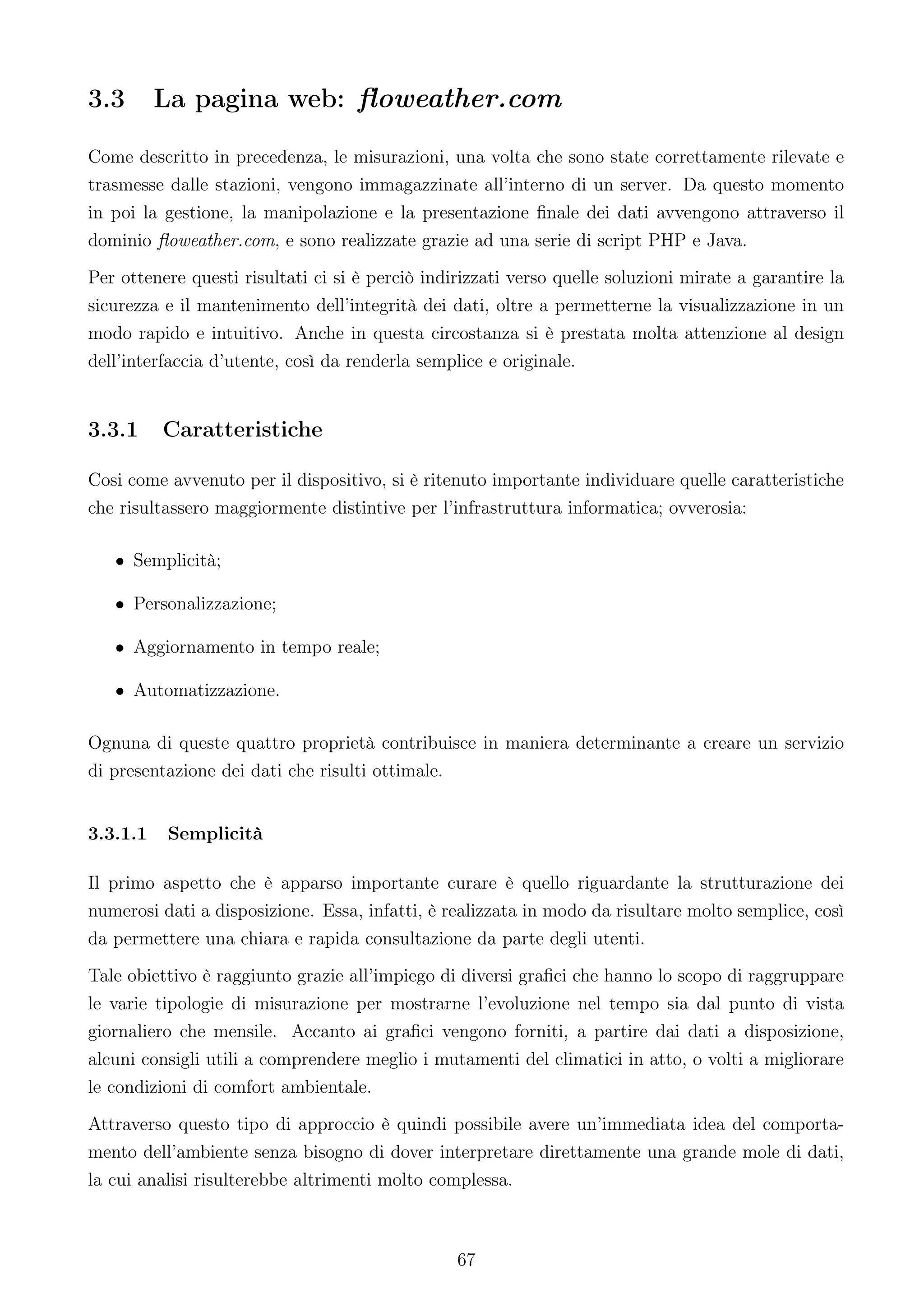 3.3       La pagina web: ﬂoweather.com

Come descritto in precedenza, le misurazioni, una volta che sono state correttamente rilevate e
trasmesse dalle stazioni, vengono immagazzinate all’interno di un server. Da questo momento
in poi la gestione, la manipolazione e la presentazione ﬁnale dei dati avvengono attraverso il
dominio ﬂoweather.com, e sono realizzate grazie ad una serie di script PHP e Java.
Per ottenere questi risultati ci si è perciò indirizzati verso quelle soluzioni mirate a garantire la
sicurezza e il mantenimento dell’integrità dei dati, oltre a permetterne la visualizzazione in un
modo rapido e intuitivo. Anche in questa circostanza si è prestata molta attenzione al design
dell’interfaccia d’utente, così da renderla semplice e originale.


3.3.1     Caratteristiche

Cosi come avvenuto per il dispositivo, si è ritenuto importante individuare quelle caratteristiche
che risultassero maggiormente distintive per l’infrastruttura informatica; ovverosia:

   • Semplicità;

   • Personalizzazione;

   • Aggiornamento in tempo reale;

   • Automatizzazione.

Ognuna di queste quattro proprietà contribuisce in maniera determinante a creare un servizio
di presentazione dei dati che risulti ottimale.


3.3.1.1   Semplicità

Il primo aspetto che è apparso importante curare è quello riguardante la strutturazione dei
numerosi dati a disposizione. Essa, infatti, è realizzata in modo da risultare molto semplice, così
da permettere una chiara e rapida consultazione da parte degli utenti.
Tale obiettivo è raggiunto grazie all’impiego di diversi graﬁci che hanno lo scopo di raggruppare
le varie tipologie di misurazione per mostrarne l’evoluzione nel tempo sia dal punto di vista
giornaliero che mensile. Accanto ai graﬁci vengono forniti, a partire dai dati a disposizione,
alcuni consigli utili a comprendere meglio i mutamenti del climatici in atto, o volti a migliorare
le condizioni di comfort ambientale.
Attraverso questo tipo di approccio è quindi possibile avere un’immediata idea del comporta-
mento dell’ambiente senza bisogno di dover interpretare direttamente una grande mole di dati,
la cui analisi risulterebbe altrimenti molto complessa.



                                                 67
 
