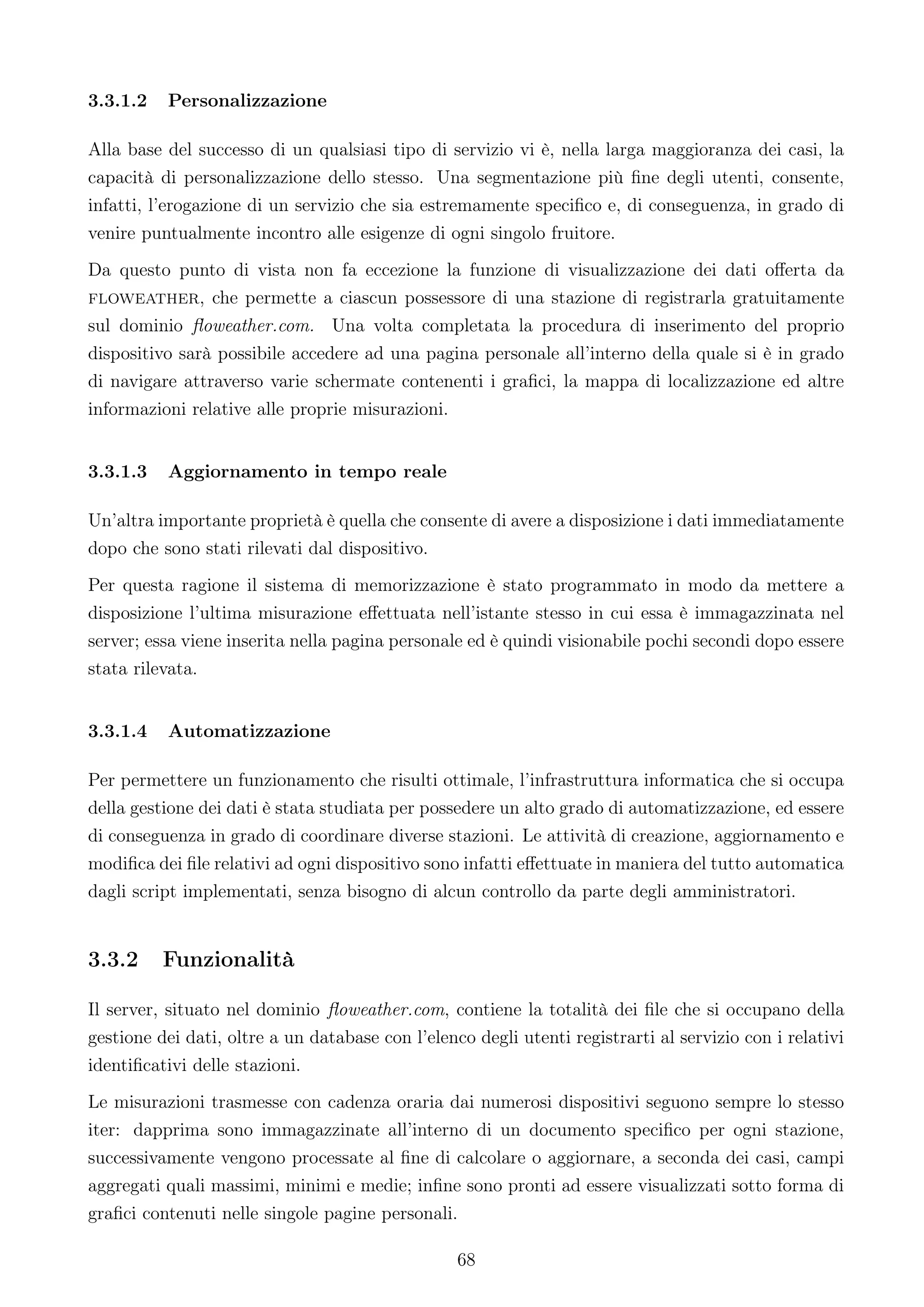 3.3.1.2   Personalizzazione

Alla base del successo di un qualsiasi tipo di servizio vi è, nella larga maggioranza dei casi, la
capacità di personalizzazione dello stesso. Una segmentazione più ﬁne degli utenti, consente,
infatti, l’erogazione di un servizio che sia estremamente speciﬁco e, di conseguenza, in grado di
venire puntualmente incontro alle esigenze di ogni singolo fruitore.
Da questo punto di vista non fa eccezione la funzione di visualizzazione dei dati oﬀerta da
floweather, che permette a ciascun possessore di una stazione di registrarla gratuitamente
sul dominio ﬂoweather.com. Una volta completata la procedura di inserimento del proprio
dispositivo sarà possibile accedere ad una pagina personale all’interno della quale si è in grado
di navigare attraverso varie schermate contenenti i graﬁci, la mappa di localizzazione ed altre
informazioni relative alle proprie misurazioni.


3.3.1.3   Aggiornamento in tempo reale

Un’altra importante proprietà è quella che consente di avere a disposizione i dati immediatamente
dopo che sono stati rilevati dal dispositivo.
Per questa ragione il sistema di memorizzazione è stato programmato in modo da mettere a
disposizione l’ultima misurazione eﬀettuata nell’istante stesso in cui essa è immagazzinata nel
server; essa viene inserita nella pagina personale ed è quindi visionabile pochi secondi dopo essere
stata rilevata.


3.3.1.4   Automatizzazione

Per permettere un funzionamento che risulti ottimale, l’infrastruttura informatica che si occupa
della gestione dei dati è stata studiata per possedere un alto grado di automatizzazione, ed essere
di conseguenza in grado di coordinare diverse stazioni. Le attività di creazione, aggiornamento e
modiﬁca dei ﬁle relativi ad ogni dispositivo sono infatti eﬀettuate in maniera del tutto automatica
dagli script implementati, senza bisogno di alcun controllo da parte degli amministratori.


3.3.2     Funzionalità

Il server, situato nel dominio ﬂoweather.com, contiene la totalità dei ﬁle che si occupano della
gestione dei dati, oltre a un database con l’elenco degli utenti registrarti al servizio con i relativi
identiﬁcativi delle stazioni.
Le misurazioni trasmesse con cadenza oraria dai numerosi dispositivi seguono sempre lo stesso
iter: dapprima sono immagazzinate all’interno di un documento speciﬁco per ogni stazione,
successivamente vengono processate al ﬁne di calcolare o aggiornare, a seconda dei casi, campi
aggregati quali massimi, minimi e medie; inﬁne sono pronti ad essere visualizzati sotto forma di
graﬁci contenuti nelle singole pagine personali.

                                                  68
 