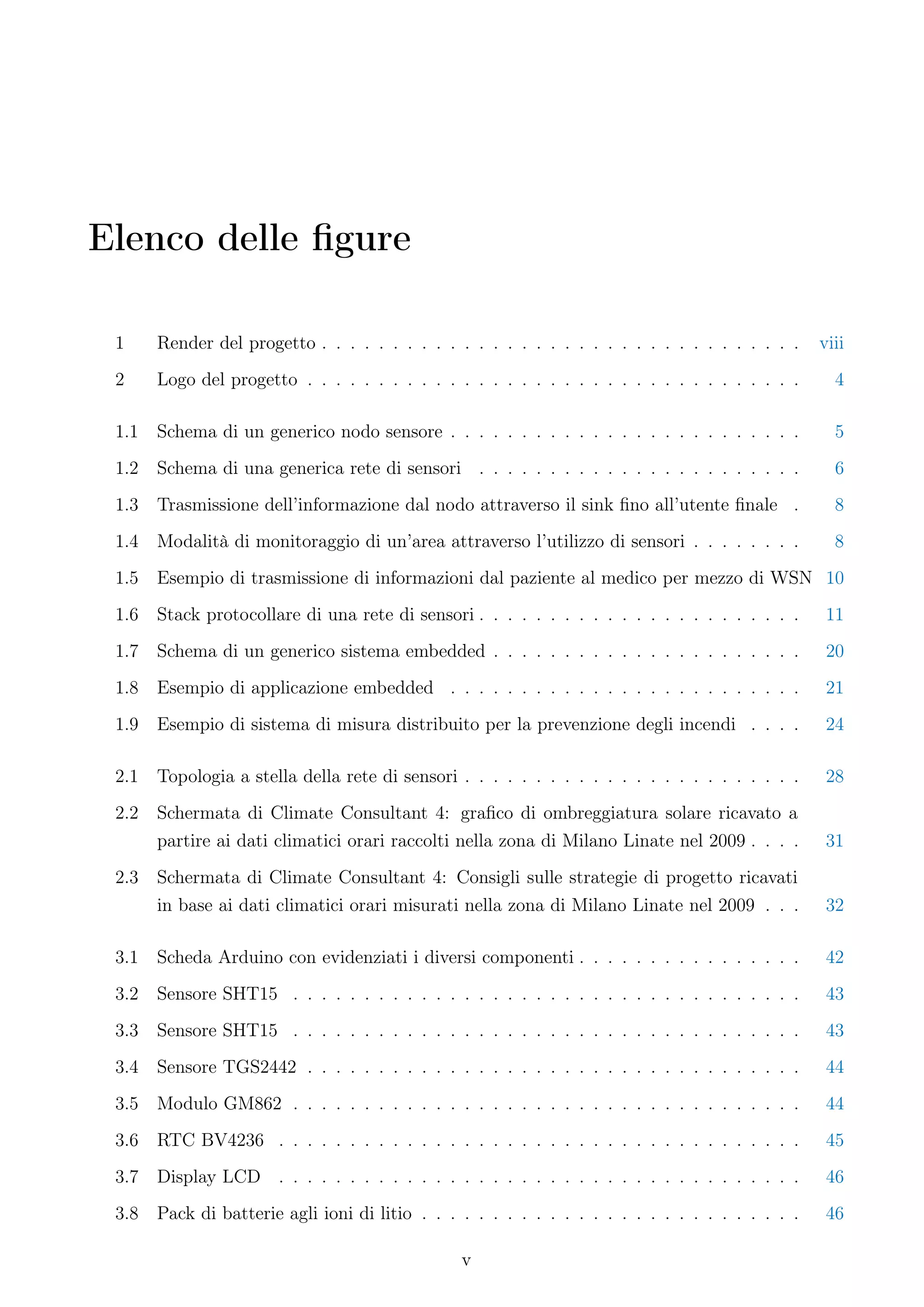 Elenco delle ﬁgure

 1     Render del progetto . . . . . . . . . . . . . . . . . . . . . . . . . . . . . . . . . .     viii
 2     Logo del progetto . . . . . . . . . . . . . . . . . . . . . . . . . . . . . . . . . . .       4

 1.1   Schema di un generico nodo sensore . . . . . . . . . . . . . . . . . . . . . . . . .          5
 1.2   Schema di una generica rete di sensori . . . . . . . . . . . . . . . . . . . . . . .          6
 1.3   Trasmissione dell’informazione dal nodo attraverso il sink ﬁno all’utente ﬁnale .             8
 1.4   Modalità di monitoraggio di un’area attraverso l’utilizzo di sensori . . . . . . . .          8
 1.5   Esempio di trasmissione di informazioni dal paziente al medico per mezzo di WSN 10
 1.6   Stack protocollare di una rete di sensori . . . . . . . . . . . . . . . . . . . . . . .      11
 1.7   Schema di un generico sistema embedded . . . . . . . . . . . . . . . . . . . . . .           20
 1.8   Esempio di applicazione embedded . . . . . . . . . . . . . . . . . . . . . . . . .           21
 1.9   Esempio di sistema di misura distribuito per la prevenzione degli incendi . . . .            24

 2.1   Topologia a stella della rete di sensori . . . . . . . . . . . . . . . . . . . . . . . .     28
 2.2   Schermata di Climate Consultant 4: graﬁco di ombreggiatura solare ricavato a
       partire ai dati climatici orari raccolti nella zona di Milano Linate nel 2009 . . . .        31
 2.3   Schermata di Climate Consultant 4: Consigli sulle strategie di progetto ricavati
       in base ai dati climatici orari misurati nella zona di Milano Linate nel 2009 . . .          32

 3.1   Scheda Arduino con evidenziati i diversi componenti . . . . . . . . . . . . . . . .          42
 3.2   Sensore SHT15 . . . . . . . . . . . . . . . . . . . . . . . . . . . . . . . . . . . .        43
 3.3   Sensore SHT15 . . . . . . . . . . . . . . . . . . . . . . . . . . . . . . . . . . . .        43
 3.4   Sensore TGS2442 . . . . . . . . . . . . . . . . . . . . . . . . . . . . . . . . . . .        44
 3.5   Modulo GM862 . . . . . . . . . . . . . . . . . . . . . . . . . . . . . . . . . . . .         44
 3.6   RTC BV4236 . . . . . . . . . . . . . . . . . . . . . . . . . . . . . . . . . . . . .         45
 3.7   Display LCD . . . . . . . . . . . . . . . . . . . . . . . . . . . . . . . . . . . . .        46
 3.8   Pack di batterie agli ioni di litio . . . . . . . . . . . . . . . . . . . . . . . . . . .    46

                                                 v
 