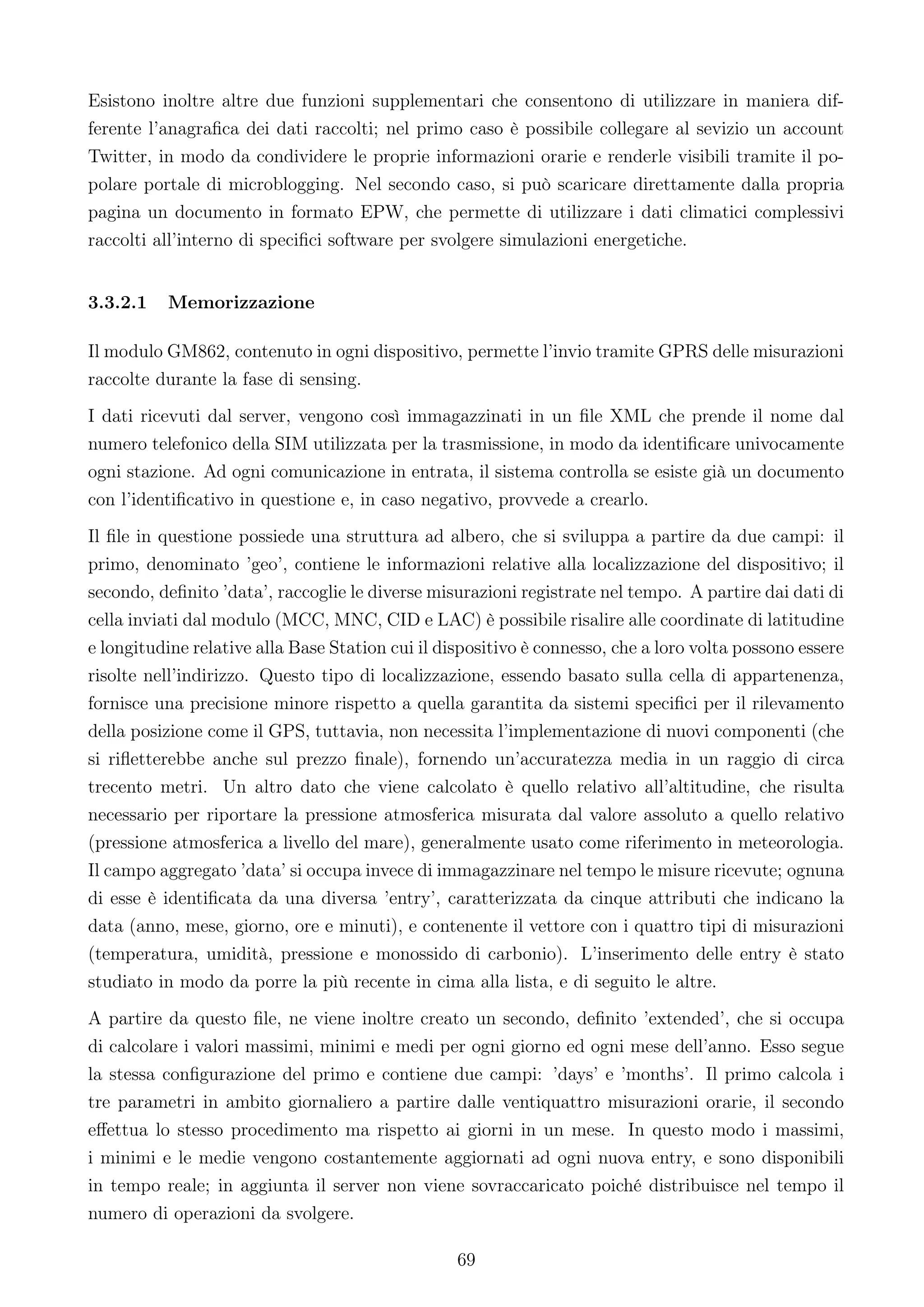 Esistono inoltre altre due funzioni supplementari che consentono di utilizzare in maniera dif-
ferente l’anagraﬁca dei dati raccolti; nel primo caso è possibile collegare al sevizio un account
Twitter, in modo da condividere le proprie informazioni orarie e renderle visibili tramite il po-
polare portale di microblogging. Nel secondo caso, si può scaricare direttamente dalla propria
pagina un documento in formato EPW, che permette di utilizzare i dati climatici complessivi
raccolti all’interno di speciﬁci software per svolgere simulazioni energetiche.


3.3.2.1   Memorizzazione

Il modulo GM862, contenuto in ogni dispositivo, permette l’invio tramite GPRS delle misurazioni
raccolte durante la fase di sensing.
I dati ricevuti dal server, vengono così immagazzinati in un ﬁle XML che prende il nome dal
numero telefonico della SIM utilizzata per la trasmissione, in modo da identiﬁcare univocamente
ogni stazione. Ad ogni comunicazione in entrata, il sistema controlla se esiste già un documento
con l’identiﬁcativo in questione e, in caso negativo, provvede a crearlo.
Il ﬁle in questione possiede una struttura ad albero, che si sviluppa a partire da due campi: il
primo, denominato ’geo’, contiene le informazioni relative alla localizzazione del dispositivo; il
secondo, deﬁnito ’data’, raccoglie le diverse misurazioni registrate nel tempo. A partire dai dati di
cella inviati dal modulo (MCC, MNC, CID e LAC) è possibile risalire alle coordinate di latitudine
e longitudine relative alla Base Station cui il dispositivo è connesso, che a loro volta possono essere
risolte nell’indirizzo. Questo tipo di localizzazione, essendo basato sulla cella di appartenenza,
fornisce una precisione minore rispetto a quella garantita da sistemi speciﬁci per il rilevamento
della posizione come il GPS, tuttavia, non necessita l’implementazione di nuovi componenti (che
si riﬂetterebbe anche sul prezzo ﬁnale), fornendo un’accuratezza media in un raggio di circa
trecento metri. Un altro dato che viene calcolato è quello relativo all’altitudine, che risulta
necessario per riportare la pressione atmosferica misurata dal valore assoluto a quello relativo
(pressione atmosferica a livello del mare), generalmente usato come riferimento in meteorologia.
Il campo aggregato ’data’ si occupa invece di immagazzinare nel tempo le misure ricevute; ognuna
di esse è identiﬁcata da una diversa ’entry’, caratterizzata da cinque attributi che indicano la
data (anno, mese, giorno, ore e minuti), e contenente il vettore con i quattro tipi di misurazioni
(temperatura, umidità, pressione e monossido di carbonio). L’inserimento delle entry è stato
studiato in modo da porre la più recente in cima alla lista, e di seguito le altre.
A partire da questo ﬁle, ne viene inoltre creato un secondo, deﬁnito ’extended’, che si occupa
di calcolare i valori massimi, minimi e medi per ogni giorno ed ogni mese dell’anno. Esso segue
la stessa conﬁgurazione del primo e contiene due campi: ’days’ e ’months’. Il primo calcola i
tre parametri in ambito giornaliero a partire dalle ventiquattro misurazioni orarie, il secondo
eﬀettua lo stesso procedimento ma rispetto ai giorni in un mese. In questo modo i massimi,
i minimi e le medie vengono costantemente aggiornati ad ogni nuova entry, e sono disponibili
in tempo reale; in aggiunta il server non viene sovraccaricato poiché distribuisce nel tempo il
numero di operazioni da svolgere.

                                                  69
 