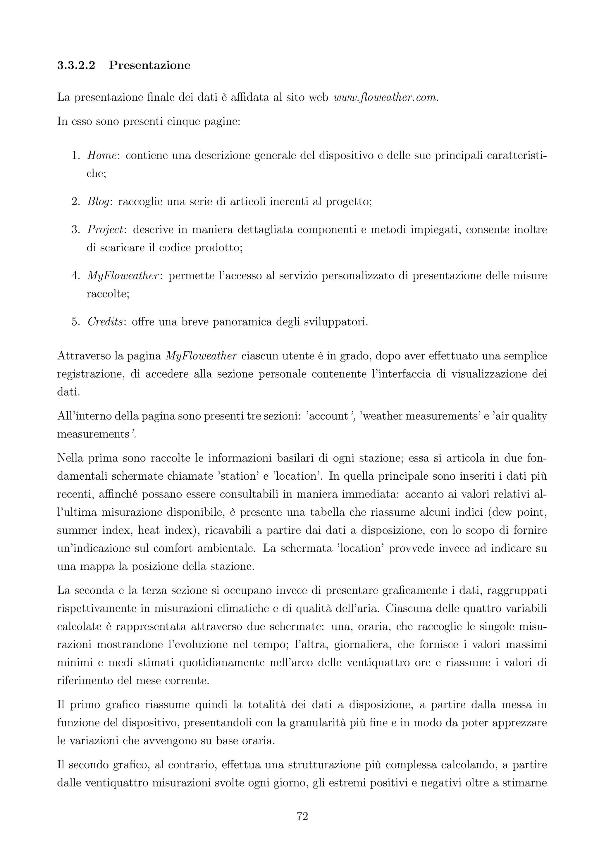 3.3.2.2   Presentazione

La presentazione ﬁnale dei dati è aﬃdata al sito web www.ﬂoweather.com.
In esso sono presenti cinque pagine:

  1. Home: contiene una descrizione generale del dispositivo e delle sue principali caratteristi-
     che;

  2. Blog: raccoglie una serie di articoli inerenti al progetto;

  3. Project: descrive in maniera dettagliata componenti e metodi impiegati, consente inoltre
     di scaricare il codice prodotto;

  4. MyFloweather : permette l’accesso al servizio personalizzato di presentazione delle misure
     raccolte;

  5. Credits: oﬀre una breve panoramica degli sviluppatori.

Attraverso la pagina MyFloweather ciascun utente è in grado, dopo aver eﬀettuato una semplice
registrazione, di accedere alla sezione personale contenente l’interfaccia di visualizzazione dei
dati.
All’interno della pagina sono presenti tre sezioni: ’account’, ’weather measurements’ e ’air quality
measurements’.
Nella prima sono raccolte le informazioni basilari di ogni stazione; essa si articola in due fon-
damentali schermate chiamate ’station’ e ’location’. In quella principale sono inseriti i dati più
recenti, aﬃnché possano essere consultabili in maniera immediata: accanto ai valori relativi al-
l’ultima misurazione disponibile, è presente una tabella che riassume alcuni indici (dew point,
summer index, heat index), ricavabili a partire dai dati a disposizione, con lo scopo di fornire
un’indicazione sul comfort ambientale. La schermata ’location’ provvede invece ad indicare su
una mappa la posizione della stazione.
La seconda e la terza sezione si occupano invece di presentare graﬁcamente i dati, raggruppati
rispettivamente in misurazioni climatiche e di qualità dell’aria. Ciascuna delle quattro variabili
calcolate è rappresentata attraverso due schermate: una, oraria, che raccoglie le singole misu-
razioni mostrandone l’evoluzione nel tempo; l’altra, giornaliera, che fornisce i valori massimi
minimi e medi stimati quotidianamente nell’arco delle ventiquattro ore e riassume i valori di
riferimento del mese corrente.
Il primo graﬁco riassume quindi la totalità dei dati a disposizione, a partire dalla messa in
funzione del dispositivo, presentandoli con la granularità più ﬁne e in modo da poter apprezzare
le variazioni che avvengono su base oraria.
Il secondo graﬁco, al contrario, eﬀettua una strutturazione più complessa calcolando, a partire
dalle ventiquattro misurazioni svolte ogni giorno, gli estremi positivi e negativi oltre a stimarne

                                                72
 