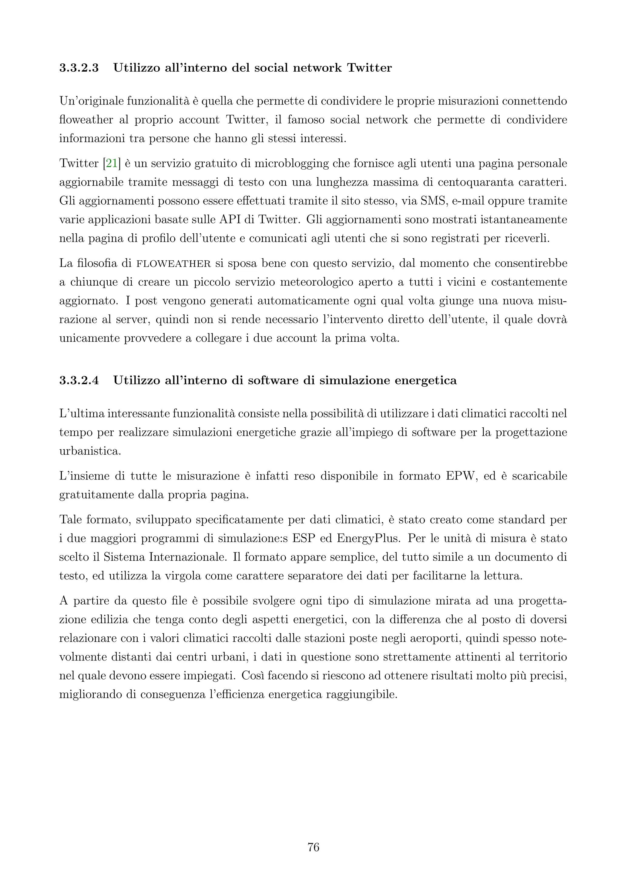 3.3.2.3    Utilizzo all’interno del social network Twitter

Un’originale funzionalità è quella che permette di condividere le proprie misurazioni connettendo
ﬂoweather al proprio account Twitter, il famoso social network che permette di condividere
informazioni tra persone che hanno gli stessi interessi.
Twitter [21] è un servizio gratuito di microblogging che fornisce agli utenti una pagina personale
aggiornabile tramite messaggi di testo con una lunghezza massima di centoquaranta caratteri.
Gli aggiornamenti possono essere eﬀettuati tramite il sito stesso, via SMS, e-mail oppure tramite
varie applicazioni basate sulle API di Twitter. Gli aggiornamenti sono mostrati istantaneamente
nella pagina di proﬁlo dell’utente e comunicati agli utenti che si sono registrati per riceverli.
La ﬁlosoﬁa di floweather si sposa bene con questo servizio, dal momento che consentirebbe
a chiunque di creare un piccolo servizio meteorologico aperto a tutti i vicini e costantemente
aggiornato. I post vengono generati automaticamente ogni qual volta giunge una nuova misu-
razione al server, quindi non si rende necessario l’intervento diretto dell’utente, il quale dovrà
unicamente provvedere a collegare i due account la prima volta.


3.3.2.4    Utilizzo all’interno di software di simulazione energetica

L’ultima interessante funzionalità consiste nella possibilità di utilizzare i dati climatici raccolti nel
tempo per realizzare simulazioni energetiche grazie all’impiego di software per la progettazione
urbanistica.
L’insieme di tutte le misurazione è infatti reso disponibile in formato EPW, ed è scaricabile
gratuitamente dalla propria pagina.
Tale formato, sviluppato speciﬁcatamente per dati climatici, è stato creato come standard per
i due maggiori programmi di simulazione:s ESP ed EnergyPlus. Per le unità di misura è stato
scelto il Sistema Internazionale. Il formato appare semplice, del tutto simile a un documento di
testo, ed utilizza la virgola come carattere separatore dei dati per facilitarne la lettura.
A partire da questo ﬁle è possibile svolgere ogni tipo di simulazione mirata ad una progetta-
zione edilizia che tenga conto degli aspetti energetici, con la diﬀerenza che al posto di doversi
relazionare con i valori climatici raccolti dalle stazioni poste negli aeroporti, quindi spesso note-
volmente distanti dai centri urbani, i dati in questione sono strettamente attinenti al territorio
nel quale devono essere impiegati. Così facendo si riescono ad ottenere risultati molto più precisi,
migliorando di conseguenza l’eﬃcienza energetica raggiungibile.




                                                   76
 