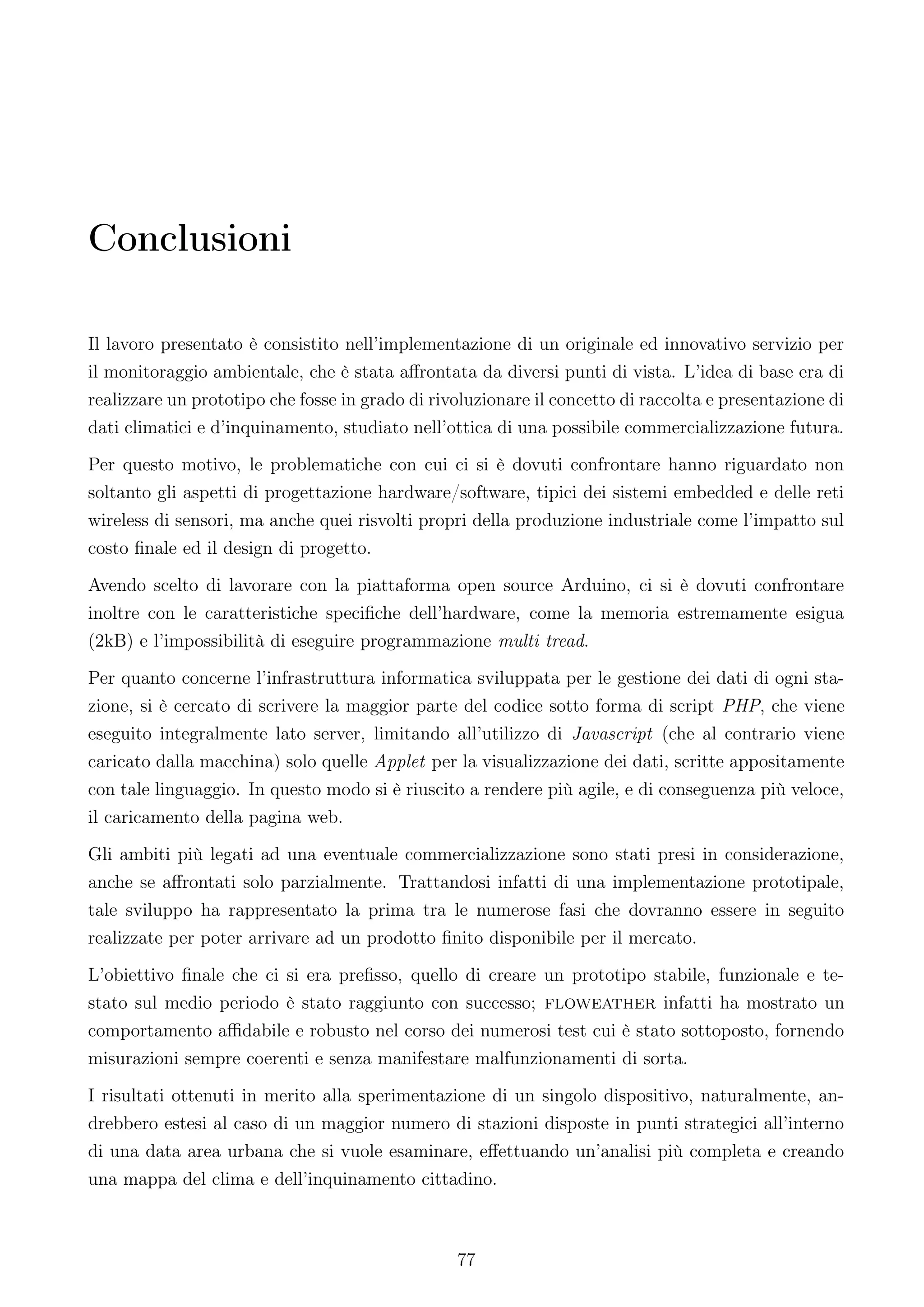 Conclusioni

Il lavoro presentato è consistito nell’implementazione di un originale ed innovativo servizio per
il monitoraggio ambientale, che è stata aﬀrontata da diversi punti di vista. L’idea di base era di
realizzare un prototipo che fosse in grado di rivoluzionare il concetto di raccolta e presentazione di
dati climatici e d’inquinamento, studiato nell’ottica di una possibile commercializzazione futura.
Per questo motivo, le problematiche con cui ci si è dovuti confrontare hanno riguardato non
soltanto gli aspetti di progettazione hardware/software, tipici dei sistemi embedded e delle reti
wireless di sensori, ma anche quei risvolti propri della produzione industriale come l’impatto sul
costo ﬁnale ed il design di progetto.
Avendo scelto di lavorare con la piattaforma open source Arduino, ci si è dovuti confrontare
inoltre con le caratteristiche speciﬁche dell’hardware, come la memoria estremamente esigua
(2kB) e l’impossibilità di eseguire programmazione multi tread.
Per quanto concerne l’infrastruttura informatica sviluppata per le gestione dei dati di ogni sta-
zione, si è cercato di scrivere la maggior parte del codice sotto forma di script PHP, che viene
eseguito integralmente lato server, limitando all’utilizzo di Javascript (che al contrario viene
caricato dalla macchina) solo quelle Applet per la visualizzazione dei dati, scritte appositamente
con tale linguaggio. In questo modo si è riuscito a rendere più agile, e di conseguenza più veloce,
il caricamento della pagina web.
Gli ambiti più legati ad una eventuale commercializzazione sono stati presi in considerazione,
anche se aﬀrontati solo parzialmente. Trattandosi infatti di una implementazione prototipale,
tale sviluppo ha rappresentato la prima tra le numerose fasi che dovranno essere in seguito
realizzate per poter arrivare ad un prodotto ﬁnito disponibile per il mercato.
L’obiettivo ﬁnale che ci si era preﬁsso, quello di creare un prototipo stabile, funzionale e te-
stato sul medio periodo è stato raggiunto con successo; floweather infatti ha mostrato un
comportamento aﬃdabile e robusto nel corso dei numerosi test cui è stato sottoposto, fornendo
misurazioni sempre coerenti e senza manifestare malfunzionamenti di sorta.
I risultati ottenuti in merito alla sperimentazione di un singolo dispositivo, naturalmente, an-
drebbero estesi al caso di un maggior numero di stazioni disposte in punti strategici all’interno
di una data area urbana che si vuole esaminare, eﬀettuando un’analisi più completa e creando
una mappa del clima e dell’inquinamento cittadino.



                                                 77
 