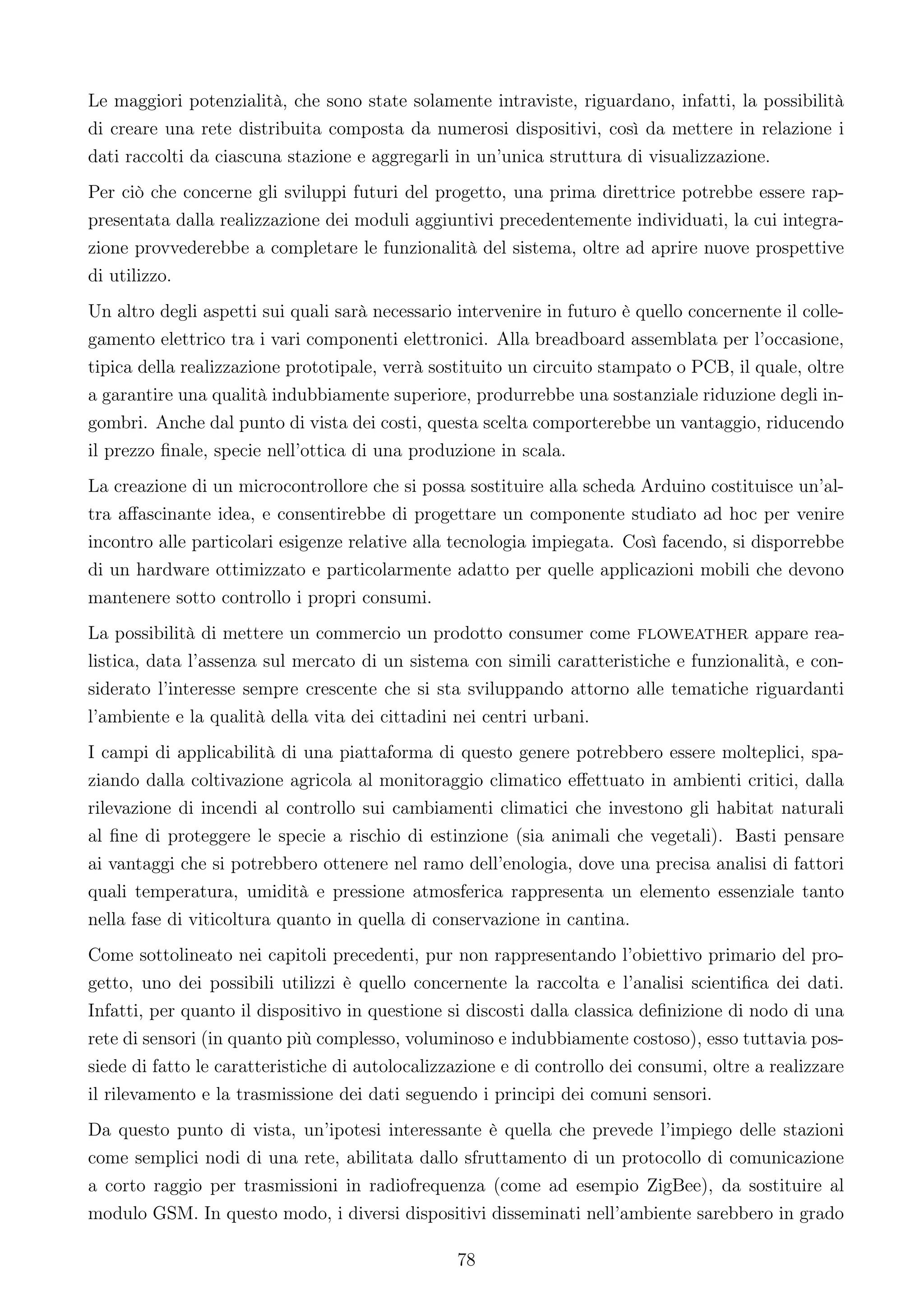 Le maggiori potenzialità, che sono state solamente intraviste, riguardano, infatti, la possibilità
di creare una rete distribuita composta da numerosi dispositivi, così da mettere in relazione i
dati raccolti da ciascuna stazione e aggregarli in un’unica struttura di visualizzazione.
Per ciò che concerne gli sviluppi futuri del progetto, una prima direttrice potrebbe essere rap-
presentata dalla realizzazione dei moduli aggiuntivi precedentemente individuati, la cui integra-
zione provvederebbe a completare le funzionalità del sistema, oltre ad aprire nuove prospettive
di utilizzo.
Un altro degli aspetti sui quali sarà necessario intervenire in futuro è quello concernente il colle-
gamento elettrico tra i vari componenti elettronici. Alla breadboard assemblata per l’occasione,
tipica della realizzazione prototipale, verrà sostituito un circuito stampato o PCB, il quale, oltre
a garantire una qualità indubbiamente superiore, produrrebbe una sostanziale riduzione degli in-
gombri. Anche dal punto di vista dei costi, questa scelta comporterebbe un vantaggio, riducendo
il prezzo ﬁnale, specie nell’ottica di una produzione in scala.
La creazione di un microcontrollore che si possa sostituire alla scheda Arduino costituisce un’al-
tra aﬀascinante idea, e consentirebbe di progettare un componente studiato ad hoc per venire
incontro alle particolari esigenze relative alla tecnologia impiegata. Così facendo, si disporrebbe
di un hardware ottimizzato e particolarmente adatto per quelle applicazioni mobili che devono
mantenere sotto controllo i propri consumi.
La possibilità di mettere un commercio un prodotto consumer come floweather appare rea-
listica, data l’assenza sul mercato di un sistema con simili caratteristiche e funzionalità, e con-
siderato l’interesse sempre crescente che si sta sviluppando attorno alle tematiche riguardanti
l’ambiente e la qualità della vita dei cittadini nei centri urbani.
I campi di applicabilità di una piattaforma di questo genere potrebbero essere molteplici, spa-
ziando dalla coltivazione agricola al monitoraggio climatico eﬀettuato in ambienti critici, dalla
rilevazione di incendi al controllo sui cambiamenti climatici che investono gli habitat naturali
al ﬁne di proteggere le specie a rischio di estinzione (sia animali che vegetali). Basti pensare
ai vantaggi che si potrebbero ottenere nel ramo dell’enologia, dove una precisa analisi di fattori
quali temperatura, umidità e pressione atmosferica rappresenta un elemento essenziale tanto
nella fase di viticoltura quanto in quella di conservazione in cantina.
Come sottolineato nei capitoli precedenti, pur non rappresentando l’obiettivo primario del pro-
getto, uno dei possibili utilizzi è quello concernente la raccolta e l’analisi scientiﬁca dei dati.
Infatti, per quanto il dispositivo in questione si discosti dalla classica deﬁnizione di nodo di una
rete di sensori (in quanto più complesso, voluminoso e indubbiamente costoso), esso tuttavia pos-
siede di fatto le caratteristiche di autolocalizzazione e di controllo dei consumi, oltre a realizzare
il rilevamento e la trasmissione dei dati seguendo i principi dei comuni sensori.
Da questo punto di vista, un’ipotesi interessante è quella che prevede l’impiego delle stazioni
come semplici nodi di una rete, abilitata dallo sfruttamento di un protocollo di comunicazione
a corto raggio per trasmissioni in radiofrequenza (come ad esempio ZigBee), da sostituire al
modulo GSM. In questo modo, i diversi dispositivi disseminati nell’ambiente sarebbero in grado

                                                 78
 
