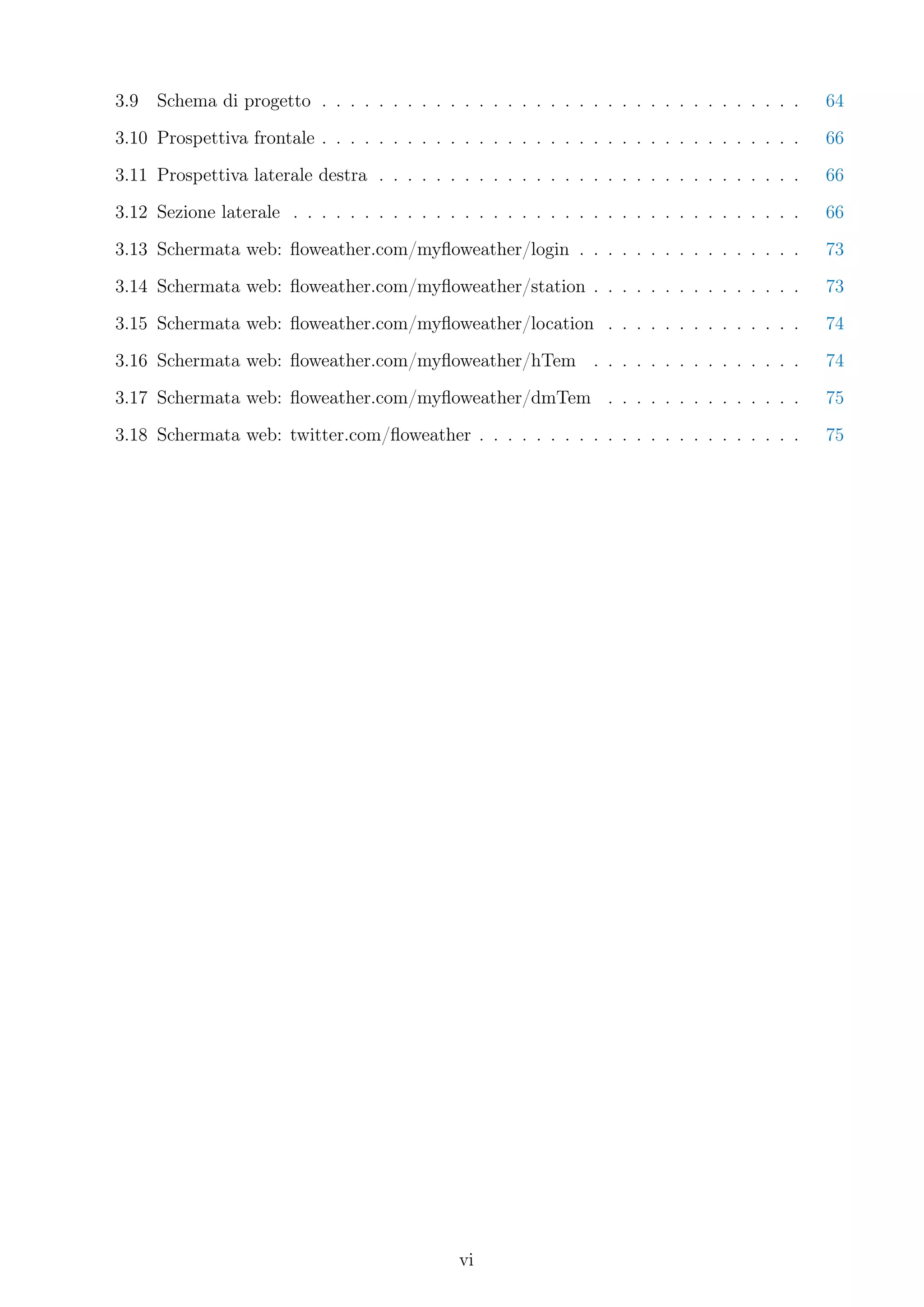 3.9   Schema di progetto . . . . . . . . . . . . . . . . . . . . . . . . . . . . . . . . . .    64
3.10 Prospettiva frontale . . . . . . . . . . . . . . . . . . . . . . . . . . . . . . . . . .   66
3.11 Prospettiva laterale destra . . . . . . . . . . . . . . . . . . . . . . . . . . . . . .    66
3.12 Sezione laterale . . . . . . . . . . . . . . . . . . . . . . . . . . . . . . . . . . . .   66
3.13 Schermata web: ﬂoweather.com/myﬂoweather/login . . . . . . . . . . . . . . . .             73
3.14 Schermata web: ﬂoweather.com/myﬂoweather/station . . . . . . . . . . . . . . .             73
3.15 Schermata web: ﬂoweather.com/myﬂoweather/location . . . . . . . . . . . . . .              74
3.16 Schermata web: ﬂoweather.com/myﬂoweather/hTem . . . . . . . . . . . . . . .                74
3.17 Schermata web: ﬂoweather.com/myﬂoweather/dmTem . . . . . . . . . . . . . .                 75
3.18 Schermata web: twitter.com/ﬂoweather . . . . . . . . . . . . . . . . . . . . . . .         75




                                              vi
 