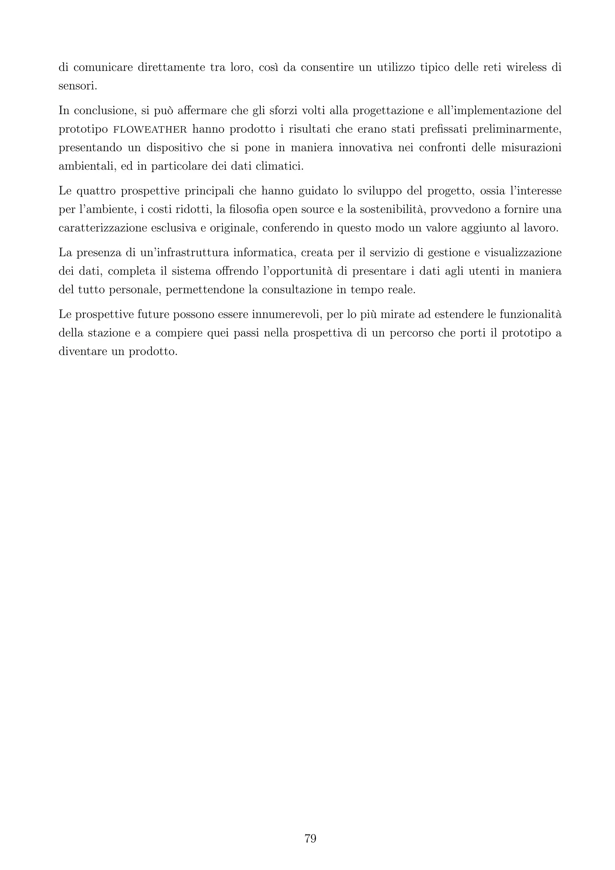 di comunicare direttamente tra loro, così da consentire un utilizzo tipico delle reti wireless di
sensori.
In conclusione, si può aﬀermare che gli sforzi volti alla progettazione e all’implementazione del
prototipo floweather hanno prodotto i risultati che erano stati preﬁssati preliminarmente,
presentando un dispositivo che si pone in maniera innovativa nei confronti delle misurazioni
ambientali, ed in particolare dei dati climatici.
Le quattro prospettive principali che hanno guidato lo sviluppo del progetto, ossia l’interesse
per l’ambiente, i costi ridotti, la ﬁlosoﬁa open source e la sostenibilità, provvedono a fornire una
caratterizzazione esclusiva e originale, conferendo in questo modo un valore aggiunto al lavoro.
La presenza di un’infrastruttura informatica, creata per il servizio di gestione e visualizzazione
dei dati, completa il sistema oﬀrendo l’opportunità di presentare i dati agli utenti in maniera
del tutto personale, permettendone la consultazione in tempo reale.
Le prospettive future possono essere innumerevoli, per lo più mirate ad estendere le funzionalità
della stazione e a compiere quei passi nella prospettiva di un percorso che porti il prototipo a
diventare un prodotto.




                                                79
 