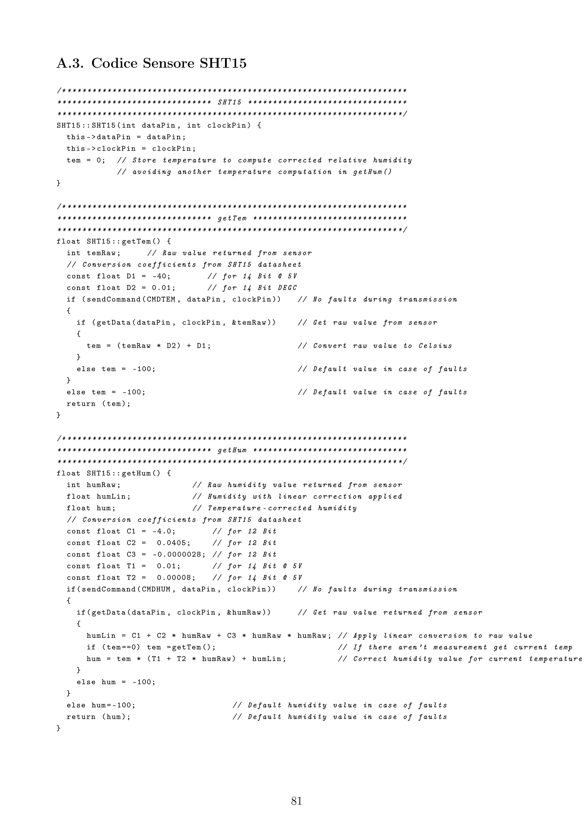A.3. Codice Sensore SHT15
/* * * * * * * * * * * * * * * * * * * * * * * * * * * * * * * * * * * * * * * * * * * * * * * * * * * * * * * * * * * * * * * * * * * * *
* * * * * * * * * * * * * * * * * * * * * * * * * * * * * * * SHT15 * * * * * * * * * * * * * * * * * * * * * * * * * * * * * * * *
* * * * * * * * * * * * * * * * * * * * * * * * * * * * * * * * * * * * * * * * * * * * * * * * * * * * * * * * * * * * * * * * * * * * */
SHT15 :: SHT15 ( int dataPin , int clockPin ) {
    this - > dataPin = dataPin ;
    this - > clockPin = clockPin ;
    tem = 0; // Store temperature to compute corrected relative humidity
                        // avoiding another temperature computation in getHum ()
}

/* * * * * * * * * * * * * * * * * * * * * * * * * * * * * * * * * * * * * * * * * * * * * * * * * * * * * * * * * * * * * * * * * * * * *
* * * * * * * * * * * * * * * * * * * * * * * * * * * * * * * getTem * * * * * * * * * * * * * * * * * * * * * * * * * * * * * * *
* * * * * * * * * * * * * * * * * * * * * * * * * * * * * * * * * * * * * * * * * * * * * * * * * * * * * * * * * * * * * * * * * * * * */
float SHT15 :: getTem () {
    int temRaw ;                    // Raw value returned from sensor
    // Conversion coefficients from SHT15 datasheet
    const float D1 = -40;                                   // for 14 Bit @ 5 V
    const float D2 = 0.01;                                  // for 14 Bit DEGC
    if ( sendCommand ( CMDTEM , dataPin , clockPin ))                                           // No faults during transmission
    {
        if ( getData ( dataPin , clockPin , & temRaw ))                                         // Get raw value from sensor
        {
            tem = ( temRaw * D2 ) + D1 ;                                                        // Convert raw value to Celsius
        }
        else tem = -100;                                                                        // Default value in case of faults
    }
    else tem = -100;                                                                            // Default value in case of faults
    return ( tem );
}

/* * * * * * * * * * * * * * * * * * * * * * * * * * * * * * * * * * * * * * * * * * * * * * * * * * * * * * * * * * * * * * * * * * * * *
* * * * * * * * * * * * * * * * * * * * * * * * * * * * * * * getHum * * * * * * * * * * * * * * * * * * * * * * * * * * * * * * *
* * * * * * * * * * * * * * * * * * * * * * * * * * * * * * * * * * * * * * * * * * * * * * * * * * * * * * * * * * * * * * * * * * * * */
float SHT15 :: getHum () {
    int humRaw ;                                      // Raw humidity value returned from sensor
    float humLin ;                                    // Humidity with linear correction applied
    float hum ;                                       // Temperature - corrected humidity
    // Conversion coefficients from SHT15 datasheet
    const float C1 = -4.0;                                    // for 12 Bit
    const float C2 = 0.0405;                                  // for 12 Bit
    const float C3 = -0.0000028; // for 12 Bit
    const float T1 = 0.01;                                    // for 14 Bit @ 5 V
    const float T2 = 0.00008;                                 // for 14 Bit @ 5 V
    if ( sendCommand ( CMDHUM , dataPin , clockPin ))                                           // No faults during transmission
    {
        if ( getData ( dataPin , clockPin , & humRaw ))                                         // Get raw value returned from sensor
        {
            humLin = C1 + C2 * humRaw + C3 * humRaw * humRaw ; // Apply linear conversion to raw value
            if ( tem ==0) tem = getTem ();                                                                      // If there aren ’t measurement get current temp
            hum = tem * ( T1 + T2 * humRaw ) + humLin ;                                                         // Correct humidity value for current temperature
        }
        else hum = -100;
    }
    else hum = -100;                                                  // Default humidity value in case of faults
    return ( hum );                                                   // Default humidity value in case of faults
}




                                                                                           81
 