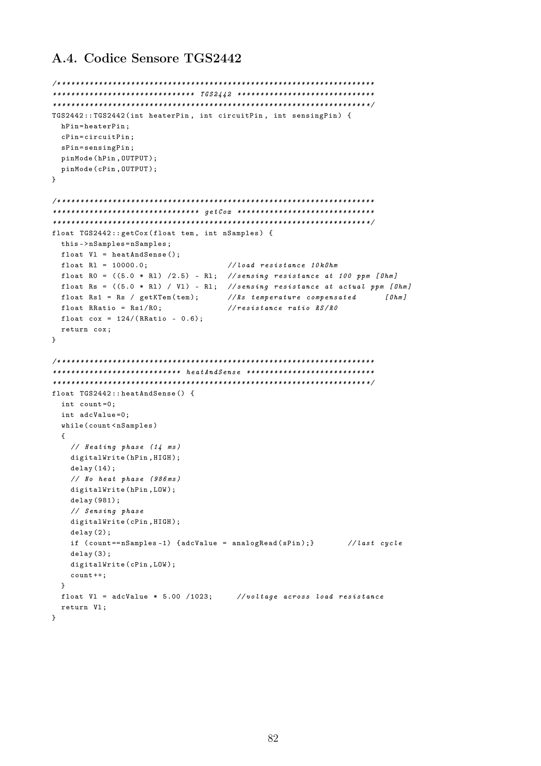 A.4. Codice Sensore TGS2442
/* * * * * * * * * * * * * * * * * * * * * * * * * * * * * * * * * * * * * * * * * * * * * * * * * * * * * * * * * * * * * * * * * * * * *
* * * * * * * * * * * * * * * * * * * * * * * * * * * * * * * TGS2442 * * * * * * * * * * * * * * * * * * * * * * * * * * * * * *
* * * * * * * * * * * * * * * * * * * * * * * * * * * * * * * * * * * * * * * * * * * * * * * * * * * * * * * * * * * * * * * * * * * * */
TGS2442 :: TGS2442 ( int heaterPin , int circuitPin , int sensingPin ) {
    hPin = heaterPin ;
    cPin = circuitPin ;
    sPin = sensingPin ;
    pinMode ( hPin , OUTPUT );
    pinMode ( cPin , OUTPUT );
}

/* * * * * * * * * * * * * * * * * * * * * * * * * * * * * * * * * * * * * * * * * * * * * * * * * * * * * * * * * * * * * * * * * * * * *
* * * * * * * * * * * * * * * * * * * * * * * * * * * * * * * * getCox * * * * * * * * * * * * * * * * * * * * * * * * * * * * * *
* * * * * * * * * * * * * * * * * * * * * * * * * * * * * * * * * * * * * * * * * * * * * * * * * * * * * * * * * * * * * * * * * * * * */
float TGS2442 :: getCox ( float tem , int nSamples ) {
    this - > nSamples = nSamples ;
    float Vl = heatAndSense ();
    float Rl = 10000.0;                                                     // load resistance 10 kOhm
    float R0 = ((5.0 * Rl ) /2.5) - Rl ; // sensing resistance at 100 ppm [ Ohm ]
    float Rs = ((5.0 * Rl ) / Vl ) - Rl ; // sensing resistance at actual ppm [ Ohm ]
    float Rs1 = Rs / getKTem ( tem );                                       // Rs temperature compensated                                  [ Ohm ]
    float RRatio = Rs1 / R0 ;                                               // resistance ratio RS / R0
    float cox = 124/( RRatio - 0.6);
    return cox ;
}

/* * * * * * * * * * * * * * * * * * * * * * * * * * * * * * * * * * * * * * * * * * * * * * * * * * * * * * * * * * * * * * * * * * * * *
* * * * * * * * * * * * * * * * * * * * * * * * * * * * heatAndSense * * * * * * * * * * * * * * * * * * * * * * * * * * * *
* * * * * * * * * * * * * * * * * * * * * * * * * * * * * * * * * * * * * * * * * * * * * * * * * * * * * * * * * * * * * * * * * * * * */
float TGS2442 :: heatAndSense () {
    int count =0;
    int adcValue =0;
    while ( count < nSamples )
    {
        // Heating phase (14 ms )
        digitalWrite ( hPin , HIGH );
        delay (14);
        // No heat phase (986 ms )
        digitalWrite ( hPin , LOW );
        delay (981);
        // Sensing phase
        digitalWrite ( cPin , HIGH );
        delay (2);
        if ( count == nSamples -1) { adcValue = analogRead ( sPin );}                                                           // last cycle
        delay (3);
        digitalWrite ( cPin , LOW );
        count ++;
    }
    float Vl = adcValue * 5.00 /1023;                                           // voltage across load resistance
    return Vl ;
}




                                                                                            82
 