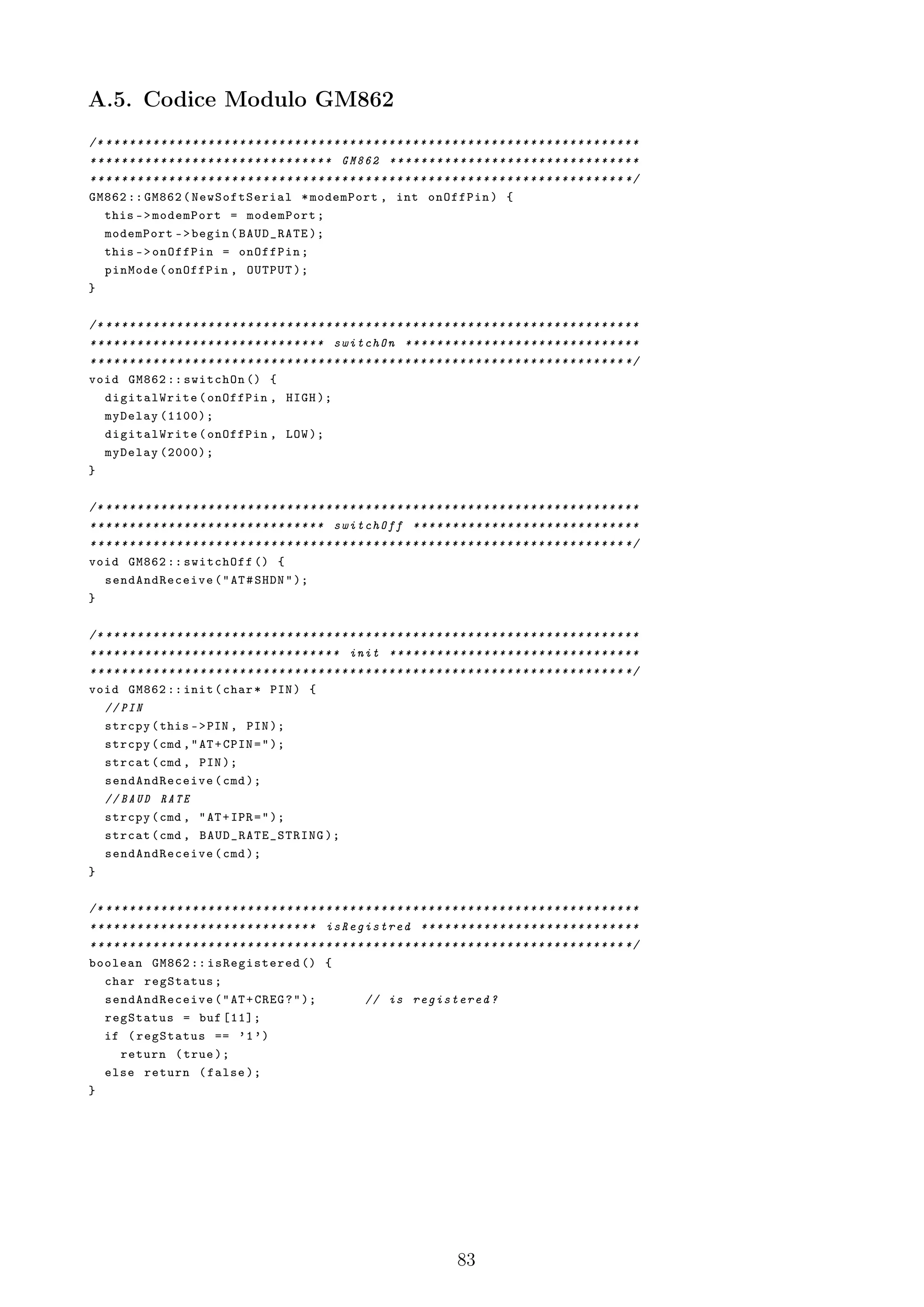 A.5. Codice Modulo GM862
/* * * * * * * * * * * * * * * * * * * * * * * * * * * * * * * * * * * * * * * * * * * * * * * * * * * * * * * * * * * * * * * * * * * * *
* * * * * * * * * * * * * * * * * * * * * * * * * * * * * * * GM862 * * * * * * * * * * * * * * * * * * * * * * * * * * * * * * * *
* * * * * * * * * * * * * * * * * * * * * * * * * * * * * * * * * * * * * * * * * * * * * * * * * * * * * * * * * * * * * * * * * * * * */
GM862 :: GM862 ( NewSoftSerial * modemPort , int onOffPin ) {
    this - > modemPort = modemPort ;
    modemPort - > begin ( BAUD_RATE );
    this - > onOffPin = onOffPin ;
    pinMode ( onOffPin , OUTPUT );
}

/* * * * * * * * * * * * * * * * * * * * * * * * * * * * * * * * * * * * * * * * * * * * * * * * * * * * * * * * * * * * * * * * * * * * *
* * * * * * * * * * * * * * * * * * * * * * * * * * * * * * switchOn * * * * * * * * * * * * * * * * * * * * * * * * * * * * * *
* * * * * * * * * * * * * * * * * * * * * * * * * * * * * * * * * * * * * * * * * * * * * * * * * * * * * * * * * * * * * * * * * * * * */
void GM862 :: switchOn () {
    digitalWrite ( onOffPin , HIGH );
    myDelay (1100);
    digitalWrite ( onOffPin , LOW );
    myDelay (2000);
}

/* * * * * * * * * * * * * * * * * * * * * * * * * * * * * * * * * * * * * * * * * * * * * * * * * * * * * * * * * * * * * * * * * * * * *
* * * * * * * * * * * * * * * * * * * * * * * * * * * * * * switchOff * * * * * * * * * * * * * * * * * * * * * * * * * * * * *
* * * * * * * * * * * * * * * * * * * * * * * * * * * * * * * * * * * * * * * * * * * * * * * * * * * * * * * * * * * * * * * * * * * * */
void GM862 :: switchOff () {
    send AndRec eive ( " AT # SHDN " );
}

/* * * * * * * * * * * * * * * * * * * * * * * * * * * * * * * * * * * * * * * * * * * * * * * * * * * * * * * * * * * * * * * * * * * * *
* * * * * * * * * * * * * * * * * * * * * * * * * * * * * * * * init * * * * * * * * * * * * * * * * * * * * * * * * * * * * * * * *
* * * * * * * * * * * * * * * * * * * * * * * * * * * * * * * * * * * * * * * * * * * * * * * * * * * * * * * * * * * * * * * * * * * * */
void GM862 :: init ( char * PIN ) {
    // PIN
    strcpy ( this - > PIN , PIN );
    strcpy ( cmd , " AT + CPIN = " );
    strcat ( cmd , PIN );
    send AndRec eive ( cmd );
    // BAUD RATE
    strcpy ( cmd , " AT + IPR = " );
    strcat ( cmd , B A U D _ R A T E _ S T R I N G );
    send AndRec eive ( cmd );
}

/* * * * * * * * * * * * * * * * * * * * * * * * * * * * * * * * * * * * * * * * * * * * * * * * * * * * * * * * * * * * * * * * * * * * *
* * * * * * * * * * * * * * * * * * * * * * * * * * * * * isRegistred * * * * * * * * * * * * * * * * * * * * * * * * * * * *
* * * * * * * * * * * * * * * * * * * * * * * * * * * * * * * * * * * * * * * * * * * * * * * * * * * * * * * * * * * * * * * * * * * * */
boolean GM862 :: isRegistered () {
    char regStatus ;
    send AndRec eive ( " AT + CREG ? " );                             // is registered ?
    regStatus = buf [11];
    if ( regStatus == ’1 ’)
        return ( true );
    else return ( false );
}




                                                                                            83
 