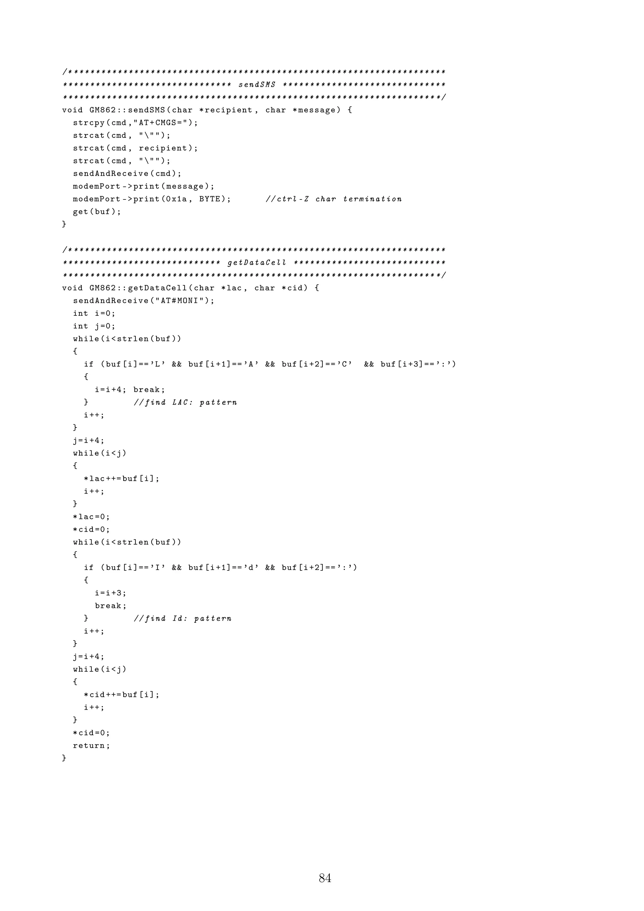 /* * * * * * * * * * * * * * * * * * * * * * * * * * * * * * * * * * * * * * * * * * * * * * * * * * * * * * * * * * * * * * * * * * * * *
* * * * * * * * * * * * * * * * * * * * * * * * * * * * * * * sendSMS * * * * * * * * * * * * * * * * * * * * * * * * * * * * * *
* * * * * * * * * * * * * * * * * * * * * * * * * * * * * * * * * * * * * * * * * * * * * * * * * * * * * * * * * * * * * * * * * * * * */
void GM862 :: sendSMS ( char * recipient , char * message ) {
    strcpy ( cmd , " AT + CMGS = " );
    strcat ( cmd , " " " );
    strcat ( cmd , recipient );
    strcat ( cmd , " " " );
    send AndRec eive ( cmd );
    modemPort - > print ( message );
    modemPort - > print (0 x1a , BYTE );                                  // ctrl - Z char termination
    get ( buf );
}

/* * * * * * * * * * * * * * * * * * * * * * * * * * * * * * * * * * * * * * * * * * * * * * * * * * * * * * * * * * * * * * * * * * * * *
* * * * * * * * * * * * * * * * * * * * * * * * * * * * * getDataCell * * * * * * * * * * * * * * * * * * * * * * * * * * * *
* * * * * * * * * * * * * * * * * * * * * * * * * * * * * * * * * * * * * * * * * * * * * * * * * * * * * * * * * * * * * * * * * * * * */
void GM862 :: getDataCell ( char * lac , char * cid ) {
    send AndRec eive ( " AT # MONI " );
    int i =0;
    int j =0;
    while (i < strlen ( buf ))
    {
        if ( buf [ i ]== ’L ’ && buf [ i +1]== ’A ’ && buf [ i +2]== ’C ’ && buf [ i +3]== ’: ’)
        {
            i = i +4; break ;
        }                 // find LAC : pattern
        i ++;
    }
    j = i +4;
    while (i < j )
    {
        * lac ++= buf [ i ];
        i ++;
    }
    * lac =0;
    * cid =0;
    while (i < strlen ( buf ))
    {
        if ( buf [ i ]== ’I ’ && buf [ i +1]== ’d ’ && buf [ i +2]== ’: ’)
        {
            i = i +3;
            break ;
        }                 // find Id : pattern
        i ++;
    }
    j = i +4;
    while (i < j )
    {
        * cid ++= buf [ i ];
        i ++;
    }
    * cid =0;
    return ;
}




                                                                                            84
 