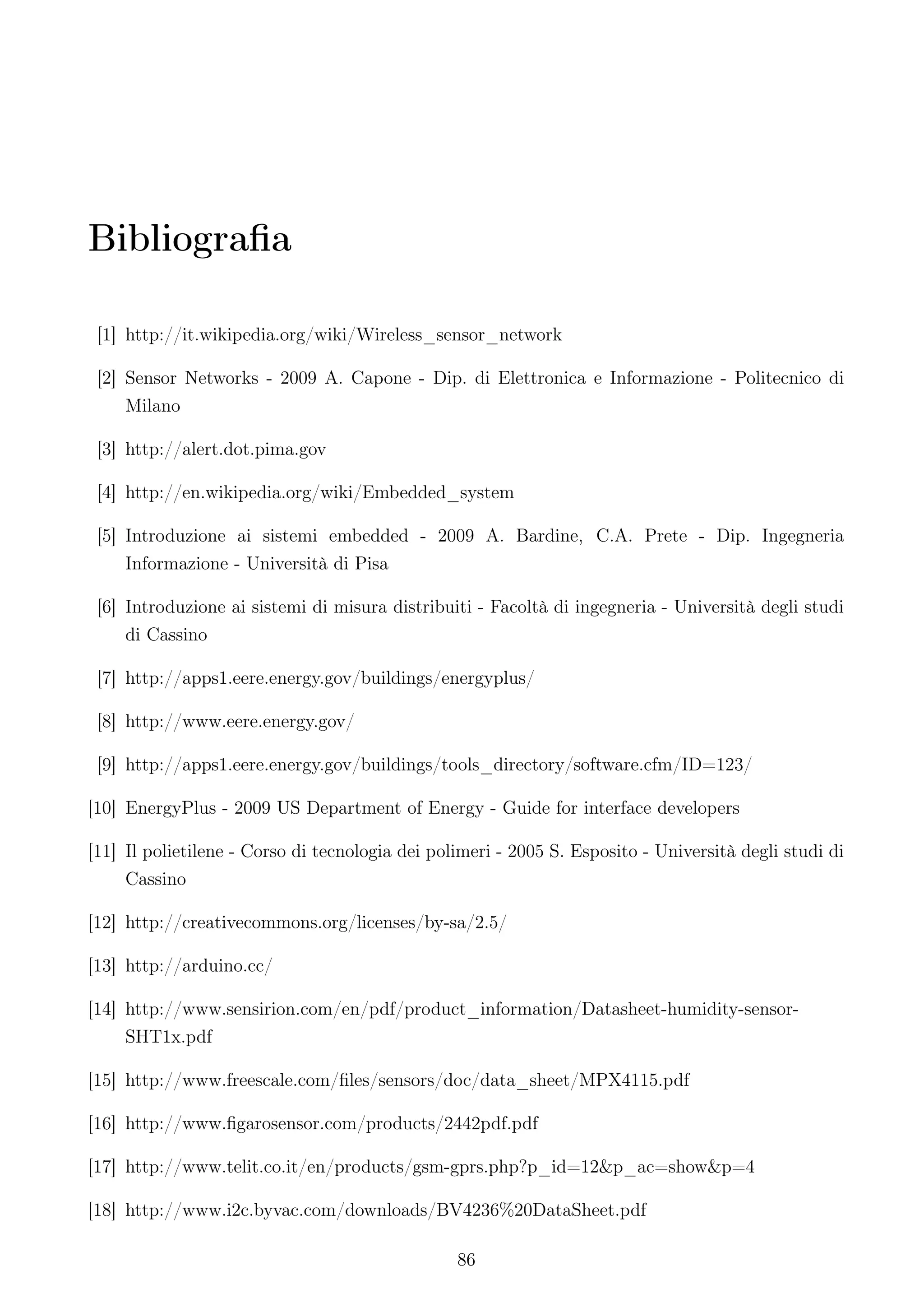 Bibliograﬁa

 [1] http://it.wikipedia.org/wiki/Wireless_sensor_network

 [2] Sensor Networks - 2009 A. Capone - Dip. di Elettronica e Informazione - Politecnico di
     Milano

 [3] http://alert.dot.pima.gov

 [4] http://en.wikipedia.org/wiki/Embedded_system

 [5] Introduzione ai sistemi embedded - 2009 A. Bardine, C.A. Prete - Dip. Ingegneria
     Informazione - Università di Pisa

 [6] Introduzione ai sistemi di misura distribuiti - Facoltà di ingegneria - Università degli studi
     di Cassino

 [7] http://apps1.eere.energy.gov/buildings/energyplus/

 [8] http://www.eere.energy.gov/

 [9] http://apps1.eere.energy.gov/buildings/tools_directory/software.cfm/ID=123/

[10] EnergyPlus - 2009 US Department of Energy - Guide for interface developers

[11] Il polietilene - Corso di tecnologia dei polimeri - 2005 S. Esposito - Università degli studi di
     Cassino

[12] http://creativecommons.org/licenses/by-sa/2.5/

[13] http://arduino.cc/

[14] http://www.sensirion.com/en/pdf/product_information/Datasheet-humidity-sensor-
     SHT1x.pdf

[15] http://www.freescale.com/ﬁles/sensors/doc/data_sheet/MPX4115.pdf

[16] http://www.ﬁgarosensor.com/products/2442pdf.pdf

[17] http://www.telit.co.it/en/products/gsm-gprs.php?p_id=12&p_ac=show&p=4

[18] http://www.i2c.byvac.com/downloads/BV4236%20DataSheet.pdf

                                                 86
 