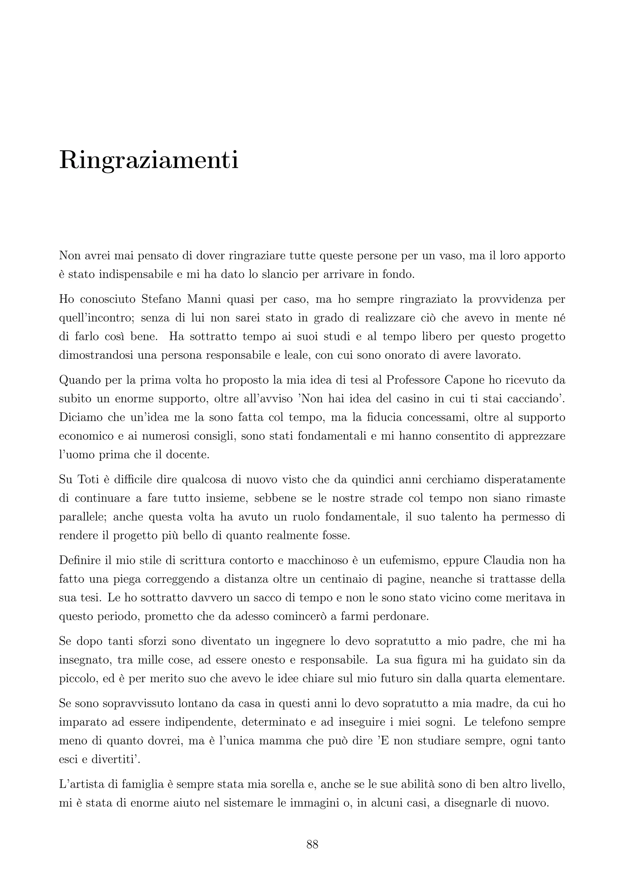 Ringraziamenti


Non avrei mai pensato di dover ringraziare tutte queste persone per un vaso, ma il loro apporto
è stato indispensabile e mi ha dato lo slancio per arrivare in fondo.
Ho conosciuto Stefano Manni quasi per caso, ma ho sempre ringraziato la provvidenza per
quell’incontro; senza di lui non sarei stato in grado di realizzare ciò che avevo in mente né
di farlo così bene. Ha sottratto tempo ai suoi studi e al tempo libero per questo progetto
dimostrandosi una persona responsabile e leale, con cui sono onorato di avere lavorato.
Quando per la prima volta ho proposto la mia idea di tesi al Professore Capone ho ricevuto da
subito un enorme supporto, oltre all’avviso ’Non hai idea del casino in cui ti stai cacciando’.
Diciamo che un’idea me la sono fatta col tempo, ma la ﬁducia concessami, oltre al supporto
economico e ai numerosi consigli, sono stati fondamentali e mi hanno consentito di apprezzare
l’uomo prima che il docente.
Su Toti è diﬃcile dire qualcosa di nuovo visto che da quindici anni cerchiamo disperatamente
di continuare a fare tutto insieme, sebbene se le nostre strade col tempo non siano rimaste
parallele; anche questa volta ha avuto un ruolo fondamentale, il suo talento ha permesso di
rendere il progetto più bello di quanto realmente fosse.
Deﬁnire il mio stile di scrittura contorto e macchinoso è un eufemismo, eppure Claudia non ha
fatto una piega correggendo a distanza oltre un centinaio di pagine, neanche si trattasse della
sua tesi. Le ho sottratto davvero un sacco di tempo e non le sono stato vicino come meritava in
questo periodo, prometto che da adesso comincerò a farmi perdonare.
Se dopo tanti sforzi sono diventato un ingegnere lo devo sopratutto a mio padre, che mi ha
insegnato, tra mille cose, ad essere onesto e responsabile. La sua ﬁgura mi ha guidato sin da
piccolo, ed è per merito suo che avevo le idee chiare sul mio futuro sin dalla quarta elementare.
Se sono sopravvissuto lontano da casa in questi anni lo devo sopratutto a mia madre, da cui ho
imparato ad essere indipendente, determinato e ad inseguire i miei sogni. Le telefono sempre
meno di quanto dovrei, ma è l’unica mamma che può dire ’E non studiare sempre, ogni tanto
esci e divertiti’.
L’artista di famiglia è sempre stata mia sorella e, anche se le sue abilità sono di ben altro livello,
mi è stata di enorme aiuto nel sistemare le immagini o, in alcuni casi, a disegnarle di nuovo.


                                                 88
 
