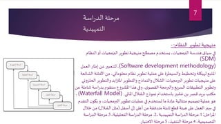 ‫مرحلة‬‫اسة‬‫ر‬‫الد‬
‫التمهيدية‬
‫النظام‬‫تطوير‬‫منهجية‬:-
‫ال‬ ‫أو‬ ‫البرمجيات‬ ‫تطوير‬‫منهجية‬ ‫مصطلح‬ ‫يستخدم‬،‫البرمجيات‬ ‫هندسة‬ ‫سياق‬ ‫في‬‫نظام‬
(SDM)
(Software development methodology)،‫العمل‬ ‫إطار‬ ‫عن‬‫للتعبير‬
‫األم‬ ‫من‬ ،‫معلوماتي‬‫نظام‬ ‫تطوير‬ ‫عملية‬ ‫على‬ ‫والسيطرة‬ ‫وتخطيط‬ ‫لهيكلة‬ ‫املتبع‬‫الشائعة‬ ‫ثلة‬
‫البرمجيات‬ ‫تطوير‬ ‫منهجيات‬ ‫على‬:‫والتطوي‬‫ايد‬‫ز‬‫املت‬‫والتطوير‬ ‫والنماذج‬ ‫الشالل‬‫ني‬‫و‬‫الحلز‬‫ر‬
‫ا‬‫ر‬‫بد‬ ‫سنقوم‬ ‫ع‬‫و‬‫املشر‬ ‫هذا‬ ‫وفي‬ ،‫ى‬‫القصو‬ ‫والبرمجة‬ ‫السريع‬ ‫التطبيقات‬ ‫وتطوير‬‫عن‬ ‫شاملة‬‫سة‬
‫املائي‬ ‫الشالل‬‫نموذج‬ ‫باستخدام‬ ‫غشير‬ ‫بن‬ ‫قصر‬ ‫بريد‬‫مكتب‬(Waterfall Model)،
‫يك‬ ‫و‬ ،‫البرمجيات‬‫تطوير‬ ‫عمليات‬ ‫في‬ ‫تستخدم‬‫ما‬ ‫عادة‬‫متتالية‬ ‫تصميم‬ ‫عملية‬ ‫هو‬‫التقدم‬‫ن‬‫و‬
‫أسفل‬ ‫إلى‬ ‫أعلى‬ ‫من‬ ‫متدفقة‬ ‫ثابتة‬‫قطع‬ ‫هيئة‬ ‫على‬‫العمل‬ ‫سير‬ ‫في‬(‫الشالل‬ ‫مثل‬)‫م‬‫خالل‬ ‫ن‬
‫احل‬‫ر‬‫امل‬:1.، ‫التمهيدية‬‫اسة‬‫ر‬‫الد‬ ‫مرحلة‬2.،‫التحليلية‬‫اسة‬‫ر‬‫الد‬ ‫مرحلة‬3.‫اسة‬‫ر‬‫الد‬ ‫مرحلة‬
،‫التصميمية‬4.،‫التنفيذ‬ ‫مرحلة‬5.‫االختبار‬ ‫مرحلة‬.
7
 