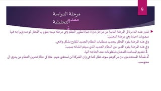 ‫اسة‬‫ر‬‫الد‬ ‫مرحلة‬
‫التحليلية‬
‫لوحده‬‫املحلل‬ ‫بها‬ ‫يقوم‬ ‫مهمه‬ ‫مرحله‬ ‫وهي‬ ‫النظم‬‫تطوير‬ ‫حياة‬ ‫ة‬‫ر‬‫دو‬ ‫احل‬‫ر‬‫م‬ ‫من‬ ‫الثانية‬ ‫املرحلة‬ ‫الى‬ ‫الدائرة‬ ‫هذه‬ ‫تشير‬‫فيها‬‫ويواجه‬
‫التحليل‬ ‫مرحلة‬ ‫وهي‬‫احيانا‬ ‫صعوبات‬:
‫واقعي‬ ‫بشكل‬ ‫املقترح‬‫الجديد‬ ‫النظام‬ ‫متطلبات‬‫بتحديد‬ ‫املحلل‬ ‫يقوم‬‫املرحلة‬ ‫هذه‬ ‫وفي‬.
‫بسبب‬‫انشائه‬ ‫سيتم‬‫الذي‬‫الجديد‬‫النظام‬ ‫عن‬‫املدير‬ ‫يقوم‬‫املرحلة‬ ‫هذه‬ ‫وفي‬:
.1‫اليها‬ ‫الحاجه‬ ‫عند‬ ‫باملعلومات‬ ‫للمحلل‬ ‫املساعدة‬ ‫تقديم‬.
2.‫عنهم‬ ‫تستغني‬‫لن‬ ‫الشركة‬ ‫وان‬ ‫هي‬‫كما‬‫تظل‬ ‫سوف‬ ‫اكزهم‬‫ر‬‫م‬ ‫بان‬ ‫املستخدمين‬ ‫طمأنة‬,‫النظ‬ ‫تحويل‬ ‫حالة‬ ‫في‬‫مثال‬‫الى‬ ‫ي‬‫يدو‬‫من‬ ‫ام‬
‫محوسب‬.
‫مقدم‬
‫ة‬
9
 