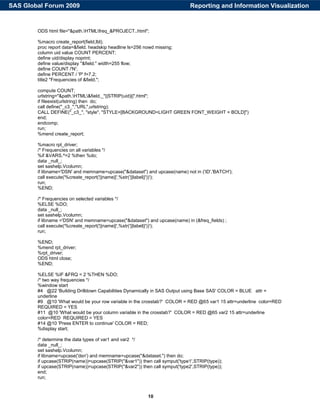 10
ODS html file="&path.HTMLfreq_&PROJECT..html";
%macro create_report(field,lbl);
proc report data=&field. headskip headline ls=256 nowd missing;
column uid value COUNT PERCENT;
define uid/display noprint;
define value/display "&field." width=255 flow;
define COUNT /'N';
define PERCENT / 'P' f=7.2;
title2 "Frequencies of &field.";
compute COUNT;
urlstring="&path.HTML&field._"||STRIP(uid)||".html";
if fileexist(urlstring) then do;
call define("_c3_","URL",urlstring);
CALL DEFINE("_c3_", "style", "STYLE=[BACKGROUND=LIGHT GREEN FONT_WEIGHT = BOLD]")
end;
endcomp;
run;
%mend create_report;
%macro rpt_driver;
/* Frequencies on all variables */
%if &VARS.^=2 %then %do;
data _null_;
set sashelp.Vcolumn;
if libname='DSN' and memname=upcase("&dataset") and upcase(name) not in ('ID','BATCH');
call execute('%create_report('||name||',%str('||label||'))');
run;
%END;
/* Frequencies on selected variables */
%ELSE %DO;
data _null_;
set sashelp.Vcolumn;
if libname ='DSN' and memname=upcase("&dataset") and upcase(name) in (&freq_fields) ;
call execute('%create_report('||name||',%str('||label||'))');
run;
%END;
%mend rpt_driver;
%rpt_driver;
ODS html close;
%END;
%ELSE %IF &FRQ = 2 %THEN %DO;
/* two way frequencies */
%window start
#4 @22 'Building Drilldown Capabilities Dynamically in SAS Output using Base SAS' COLOR = BLUE attr =
underline
#9 @10 'What would be your row variable in the crosstab?' COLOR = RED @65 var1 15 attr=underline color=RED
REQUIRED = YES
#11 @10 'What would be your column variable in the crosstab?' COLOR = RED @65 var2 15 attr=underline
color=RED REQUIRED = YES
#14 @10 'Press ENTER to continue' COLOR = RED;
%display start;
/* determine the data types of var1 and var2 */
data _null_;
set sashelp.Vcolumn;
if libname=upcase('dsn') and memname=upcase("&dataset.") then do;
if upcase(STRIP(name))=upcase(STRIP("&var1")) then call symput('type1',STRIP(type));
if upcase(STRIP(name))=upcase(STRIP("&var2")) then call symput('type2',STRIP(type));
end;
run;
Reporting and Information VisualizationSAS Global Forum 2009
 