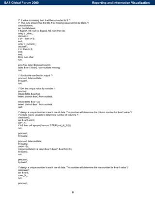 11
/* If value is missing then it will be converted to S */
/* This is to ensure that the title if for missing value will not be blank */
data &dataset;
set dsn.&dataset;
if &type1. NE num or &type2. NE num then do;
array c _char_;
do over c;
if c=' ' then c='S';
end;
array i _numeric_;
do over i;
if i=. then i=.S;
end;
end;
Drop num char;
run;
proc freq data=&dataset noprint;
table &var1.*&var2./ out=outdata missing;
run;
/* Sort by the row field in output */
proc sort data=outdata;
by &var1;
run;
/* Get the unique value by variable */
proc sql;
create table &var2 as
select distinct &var2 from outdata;
create table &var1 as
select distinct &var1 from outdata;
quit;
/* Assign a unique number to each row of data. This number will determine the column number for &var2 value */
/* Create macro variable to determine number of columns */
data &var2;
set &var2 end=l;
col=_N_;
if l=1 then call symput('varnum',STRIP(put(_N_,8.)));
run;
proc sort;
by &var2;
proc sort data=outdata;
by &var2;
data v12c;
merge outdata(in=a keep=&var1 &var2) &var2.(in=b);
by &var2;
run;
proc sort;
by &var1;
/* Assign a unique number to each row of data. This number will determine the row number for &var1 value */
data &var1;
set &var1;
row=_N_;
run;
proc sort;
Reporting and Information VisualizationSAS Global Forum 2009
 