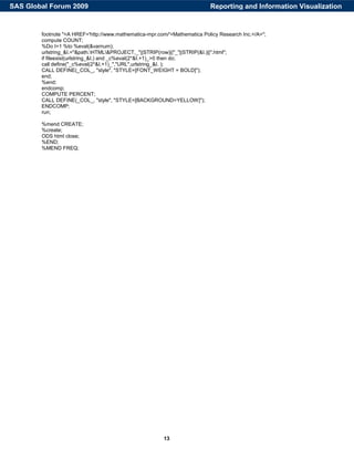 13
footnote "<A HREF='http://www.mathematica-mpr.com/'>Mathematica Policy Research Inc.</A>";
compute COUNT;
%Do I=1 %to %eval(&varnum);
urlstring_&I.="&path.HTML&PROJECT._"||STRIP(row)||"_"||STRIP(&I.)||".html";
if fileexist(urlstring_&I.) and _c%eval(2*&I.+1)_>0 then do;
call define("_c%eval(2*&I.+1)_","URL",urlstring_&I. );
CALL DEFINE(_COL_, "style", "STYLE=[FONT_WEIGHT = BOLD]");
end;
%end;
endcomp;
COMPUTE PERCENT;
CALL DEFINE(_COL_, "style", "STYLE=[BACKGROUND=YELLOW]");
ENDCOMP;
run;
%mend CREATE;
%create;
ODS html close;
%END;
%MEND FREQ;
Reporting and Information VisualizationSAS Global Forum 2009
 