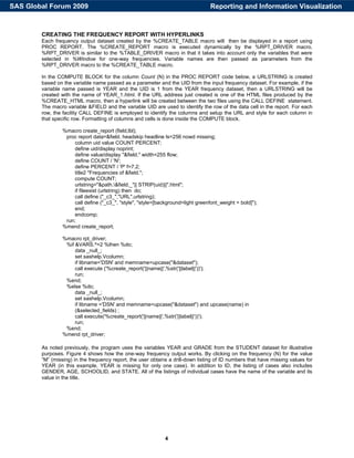 4
CREATING THE FREQUENCY REPORT WITH HYPERLINKS
Each frequency output dataset created by the %CREATE_TABLE macro will then be displayed in a report using
PROC REPORT. The %CREATE_REPORT macro is executed dynamically by the %RPT_DRIVER macro.
%RPT_DRIVER is similar to the %TABLE_DRIVER macro in that it takes into account only the variables that were
selected in %Window for one-way frequencies. Variable names are then passed as parameters from the
%RPT_DRIVER macro to the %CREATE_TABLE macro.
In the COMPUTE BLOCK for the column Count (N) in the PROC REPORT code below, a URLSTRING is created
based on the variable name passed as a parameter and the UID from the input frequency dataset. For example, if the
variable name passed is YEAR and the UID is 1 from the YEAR frequency dataset, then a URLSTRING will be
created with the name of YEAR_1.html. If the URL address just created is one of the HTML files produced by the
%CREATE_HTML macro, then a hyperlink will be created between the two files using the CALL DEFINE statement.
The macro variable &FIELD and the variable UID are used to identify the row of the data cell in the report. For each
row, the facility CALL DEFINE is employed to identify the columns and setup the URL and style for each column in
that specific row. Formatting of columns and cells is done inside the COMPUTE block.
%macro create_report (field,lbl);
proc report data=&field. headskip headline ls=256 nowd missing;
column uid value COUNT PERCENT;
define uid/display noprint;
define value/display "&field." width=255 flow;
define COUNT / 'N';
define PERCENT / 'P' f=7.2;
title2 "Frequencies of &field.";
compute COUNT;
urlstring="&path.&field._"|| STRIP(uid)||".html";
if fileexist (urlstring) then do;
call define ("_c3_","URL",urlstring);
call define ("_c3_", "style", "style=[background=light greenfont_weight = bold]");
end;
endcomp;
run;
%mend create_report;
%macro rpt_driver;
%if &VARS.^=2 %then %do;
data _null_;
set sashelp.Vcolumn;
if libname='DSN' and memname=upcase("&dataset");
call execute ('%create_report('||name||',%str('||label||'))');
run;
%end;
%else %do;
data _null_;
set sashelp.Vcolumn;
if libname ='DSN' and memname=upcase("&dataset") and upcase(name) in
(&selected_fields) ;
call execute('%create_report('||name||',%str('||label||'))');
run;
%end;
%mend rpt_driver;
As noted previously, the program uses the variables YEAR and GRADE from the STUDENT dataset for illustrative
purposes. Figure 4 shows how the one-way frequency output works. By clicking on the frequency (N) for the value
“M” (missing) in the frequency report, the user obtains a drill-down listing of ID numbers that have missing values for
YEAR (in this example, YEAR is missing for only one case). In addition to ID, the listing of cases also includes
GENDER, AGE, SCHOOLID, and STATE. All of the listings of individual cases have the name of the variable and its
value in the title.
Reporting and Information VisualizationSAS Global Forum 2009
 