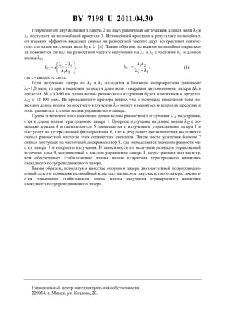 BY 7198 U 2011.04.30
3
Излучение от двухволнового лазера 2 на двух различных оптических длинах волн λ2 и
λ1 поступает на нелинейный кристалл 3. Нелинейный кристалл в результате нелинейных
оптических эффектов выделяет сигнал на разностной частоте двух когерентных оптиче-
ских сигналов на длинах волн λ2 и λ1 [4]. Таким образом, на выходе нелинейного кристал-
ла появляется сигнал на разностной частоте излучений на λ1 и λ2 с частотой f12 и длиной
волны λ12
,cf
21
12
12 





λλ
λ−λ
= ,
12
21
12
λ−λ
λλ
=λ (1)
где c - скорость света.
Если излучение лазера на λ2 и λ1 находится в ближнем инфракрасном диапазоне
λ1≈1,0 мкм, то при изменении разности длин волн генерации двухволнового лазера ∆λ в
пределах ∆λ ≅ 10-90 нм длина волны разностного излучения будет изменяться в пределах
λ12 ≅ 12-100 мкм. Из приведенного примера видно, что с помощью изменения тока ин-
жекции длина волны разностного излучения λ12 может изменяться в широких пределах и
подстраиваться к длине волны управляемого лазера.
Путем изменения тока инжекции длина волны разностного излучения λ12 подстраива-
ется к длине волны терагерцового лазера 1. Опорное излучение на длине волны λ12 с по-
мощью зеркала 4 и светоделителя 5 совмещается с излучением управляемого лазера 1 и
поступает на гетеродинный фотоприемник 6, где в результате фотосмешения выделяется
сигнал разностной частоты этих оптических сигналов. Затем после усиления блоком 7
сигнал поступает на частотный дискриминатор 8, где определяется значение разности ча-
стот лазера 1 и опорного излучения. В зависимости от величины разности управляемый
источник тока 9, соединенный с входом управления лазера 1, перестраивает его частоту,
чем обеспечивает стабилизацию длины волны излучения терагерцового квантово-
каскадного полупроводникового лазера.
Таким образом, используя в качестве опорного лазера двухчастотный полупроводни-
ковый лазер и применяя нелинейный кристалл на выходе двухчастотного лазера, достига-
ется повышение стабильности длины волны излучения терагерцового квантово-
каскадного полупроводникового лазера.
Национальный центр интеллектуальной собственности.
220034, г. Минск, ул. Козлова, 20.
 