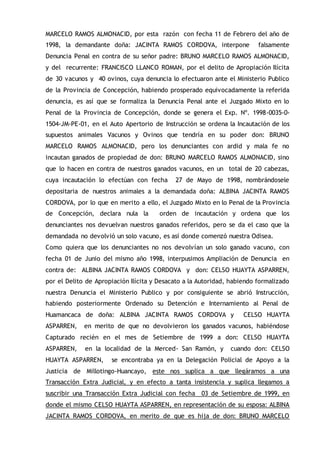 MARCELO RAMOS ALMONACID, por esta razón con fecha 11 de Febrero del año de
1998, la demandante doña: JACINTA RAMOS CORDOVA, interpone falsamente
Denuncia Penal en contra de su señor padre: BRUNO MARCELO RAMOS ALMONACID,
y del recurrente: FRANCISCO LLANCO ROMAN, por el delito de Apropiación Ilícita
de 30 vacunos y 40 ovinos, cuya denuncia lo efectuaron ante el Ministerio Publico
de la Provincia de Concepción, habiendo prosperado equivocadamente la referida
denuncia, es así que se formaliza la Denuncia Penal ante el Juzgado Mixto en lo
Penal de la Provincia de Concepción, donde se genera el Exp. Nº. 1998-0035-0-
1504-JM-PE-01, en el Auto Apertorio de Instrucción se ordena la Incautación de los
supuestos animales Vacunos y Ovinos que tendría en su poder don: BRUNO
MARCELO RAMOS ALMONACID, pero los denunciantes con ardid y mala fe no
incautan ganados de propiedad de don: BRUNO MARCELO RAMOS ALMONACID, sino
que lo hacen en contra de nuestros ganados vacunos, en un total de 20 cabezas,
cuya incautación lo efectúan con fecha 27 de Mayo de 1998, nombrándosele
depositaria de nuestros animales a la demandada doña: ALBINA JACINTA RAMOS
CORDOVA, por lo que en merito a ello, el Juzgado Mixto en lo Penal de la Provincia
de Concepción, declara nula la orden de incautación y ordena que los
denunciantes nos devuelvan nuestros ganados referidos, pero se da el caso que la
demandada no devolvió un solo vacuno, es así donde comenzó nuestra Odisea.
Como quiera que los denunciantes no nos devolvían un solo ganado vacuno, con
fecha 01 de Junio del mismo año 1998, interpusimos Ampliación de Denuncia en
contra de: ALBINA JACINTA RAMOS CORDOVA y don: CELSO HUAYTA ASPARREN,
por el Delito de Apropiación Ilícita y Desacato a la Autoridad, habiendo formalizado
nuestra Denuncia el Ministerio Publico y por consiguiente se abrió Instrucción,
habiendo posteriormente Ordenado su Detención e Internamiento al Penal de
Huamancaca de doña: ALBINA JACINTA RAMOS CORDOVA y CELSO HUAYTA
ASPARREN, en merito de que no devolvieron los ganados vacunos, habiéndose
Capturado recién en el mes de Setiembre de 1999 a don: CELSO HUAYTA
ASPARREN, en la localidad de la Merced- San Ramón, y cuando don: CELSO
HUAYTA ASPARREN, se encontraba ya en la Delegación Policial de Apoyo a la
Justicia de Millotingo-Huancayo, este nos suplica a que llegáramos a una
Transacción Extra Judicial, y en efecto a tanta insistencia y suplica llegamos a
suscribir una Transacción Extra Judicial con fecha 03 de Setiembre de 1999, en
donde el mismo CELSO HUAYTA ASPARREN, en representación de su esposa: ALBINA
JACINTA RAMOS CORDOVA, en merito de que es hija de don: BRUNO MARCELO
 
