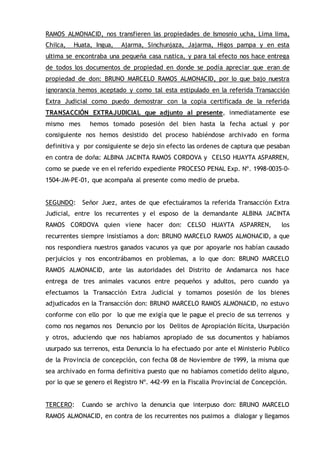 RAMOS ALMONACID, nos transfieren las propiedades de Ismosnio ucha, Lima lima,
Chilca, Huata, Ingua, Ajarma, Sinchunjaza, Jajarma, Higos pampa y en esta
ultima se encontraba una pequeña casa rustica, y para tal efecto nos hace entrega
de todos los documentos de propiedad en donde se podía apreciar que eran de
propiedad de don: BRUNO MARCELO RAMOS ALMONACID, por lo que bajo nuestra
ignorancia hemos aceptado y como tal esta estipulado en la referida Transacción
Extra Judicial como puedo demostrar con la copia certificada de la referida
TRANSACCIÓN EXTRAJUDICIAL que adjunto al presente, inmediatamente ese
mismo mes hemos tomado posesión del bien hasta la fecha actual y por
consiguiente nos hemos desistido del proceso habiéndose archivado en forma
definitiva y por consiguiente se dejo sin efecto las ordenes de captura que pesaban
en contra de doña: ALBINA JACINTA RAMOS CORDOVA y CELSO HUAYTA ASPARREN,
como se puede ve en el referido expediente PROCESO PENAL Exp. Nº. 1998-0035-0-
1504-JM-PE-01, que acompaña al presente como medio de prueba.
SEGUNDO: Señor Juez, antes de que efectuáramos la referida Transacción Extra
Judicial, entre los recurrentes y el esposo de la demandante ALBINA JACINTA
RAMOS CORDOVA quien viene hacer don: CELSO HUAYTA ASPARREN, los
recurrentes siempre insistíamos a don: BRUNO MARCELO RAMOS ALMONACID, a que
nos respondiera nuestros ganados vacunos ya que por apoyarle nos habían causado
perjuicios y nos encontrábamos en problemas, a lo que don: BRUNO MARCELO
RAMOS ALMONACID, ante las autoridades del Distrito de Andamarca nos hace
entrega de tres animales vacunos entre pequeños y adultos, pero cuando ya
efectuamos la Transacción Extra Judicial y tomamos posesión de los bienes
adjudicados en la Transacción don: BRUNO MARCELO RAMOS ALMONACID, no estuvo
conforme con ello por lo que me exigía que le pague el precio de sus terrenos y
como nos negamos nos Denuncio por los Delitos de Apropiación Ilícita, Usurpación
y otros, aduciendo que nos habíamos apropiado de sus documentos y habíamos
usurpado sus terrenos, esta Denuncia lo ha efectuado por ante el Ministerio Publico
de la Provincia de concepción, con fecha 08 de Noviembre de 1999, la misma que
sea archivado en forma definitiva puesto que no habíamos cometido delito alguno,
por lo que se genero el Registro Nº. 442-99 en la Fiscalia Provincial de Concepción.
TERCERO: Cuando se archivo la denuncia que interpuso don: BRUNO MARCELO
RAMOS ALMONACID, en contra de los recurrentes nos pusimos a dialogar y llegamos
 