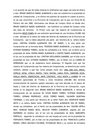 a un acuerdo de que de todas maneras le tendríamos que pagar una suma de dinero
a don: BRUNO MARCELO RAMOS ALMONACID y este nos transferiría la propiedad en
calidad de Compraventa, y en efecto nos pusimos de acuerdo en cuanto al precio,
es así que recurrimos a la Provincia de Concepción, por lo que con fecha 05 de
Febrero del año 2000, efectuamos una Minuta de Compra Venta en donde don:
BRUNO MARCELO RAMOS ALMONACID, nos transfiere en calidad de Compra venta
dos lotes de terrenos: El Primer Lote que fue materia de Compraventa se
denomina HIGOS PAMPA de una extensión aproximada de una hectárea (10,000. M2)
y esta ubicado en el Anexo de Huata del Distrito de Andamarca de la Provincia de
Concepción, que lo había adquirido una parte por herencia de su señora madre
doña: CRISTINA EUSEBIA ALMONACID VDA. DE RAMOS, y la otra parte por
Compraventa de su hermana doña: TEODOSIA RAMOS ALMONACID, y su esposo don:
ESTEBAN HUARINGA TORRES, siendo los colindantes a la fecha por el Norte con la
propiedad de doña: RUFINA RAMOS ALMONACID y SANTOS RAMOS ALMONACID, por
el Sur con la propiedad de don: CRISTIAN AVELLANEDA GAMARRA, por el Este con la
propiedad de don: ESTEBAN HUARINGA TORRES, por el Oeste con un CAMINO DE
HERRADURA que va de Andamarca hacia Andamayo. El Segundo Lote que fue
materia de Compraventa que fue materia de Compraventa, se denomina por varios
nombres, debido a que hay varios parajes como son: LIMA LIMA ULO, INGUA,
CEPILLO UCHA, CHILCA HUATA, YACU PACHIA, LANLA PATA, ISMOSNIO UCHA,
SHALLA HUATA, ISMOSCOCHA, MATE CHICPACO, YULA HUATA y AJARMA de una
extensión aproximada de Treinta y cinco hectáreas (350,000. M2) terrenos
exclusivamente de pastoreo (pastos naturales), que esta ubicado en el Anexo de
Huata y Caña del Distrito de Andamarca de la Provincia de Concepción, cuyos
bienes lo ha adquirido don: BRUNO MARCELO RAMOS ALMONACID, a merito de
Compraventa de las personas de CESAR RAMOS TORRES, ESTEBAN HUARINGA
TORRES, GERMAN RODRÍGUEZ, JESÚS TORRES RAMOS, SALOMÓN QUINTANA
YUPANQUI, y otra parte por Herencia de su señor Padre don: BONIFACIO RAMOS
MOYA y su señora Madre doña: CRISTINA EUSEBIA ALMONACID VDA DE RAMOS,
siendo sus colindantes por el Norte con las propiedades de don: VALERIO ARTICA
RIOS, NEMESIO RAMOS MEZA, MELECIO TORRES CAMARENA, seguido por una
QUEBRADA sin nombre, por el Sur con las propiedades de doña: MARGARITA
PORTILLO, siguiendo la colindancia con una hoyada así como con la propiedad de
FORTUNATA TORRES, por el Este con las propiedades de don: FRANCISCO LLANCO
ROMAN, CIRILO MACHUCA ESCOBAR, ESTANISLAO MEZA y un camino de herradura
 