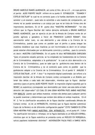 BRUNO MARCELO RAMOS ALMONACID, así como el Nro. de su L.E. , en cuya pericia
el perito ALDO PUENTE VALER refiere en su punto II ESTABLECER “EXAMEN Y
COTEJO DACTLAR” lo cual no es correcto pues a la huellas dactilares no se puede
someter a un examen , pues solo es sometido a una muestra de comparación, así
mismo no se puede someterse a un cotejo por que no se trata de firmas sino de
impresiones dactilares. En el III punto dice “MUESTRA INCRIMINADA” “en ella
refiere que la Figura Dactilar del índice derecho atribuido a BRUNO MARCELO
RAMOS ALMONACID, que se aprecia al pie de la Minuta de Compra venta de un
predio agrícola y ganadera a favor de FRANCISCO LLANCO ROMAN”. Esta
aseveración señor Juez, es una aberración y una ofensa a la Ciencia de la
Criminalistica, puesto que como es posible que el perito a penas tengue las
muestras establece que esas muestras ya son incriminadas es decir en el campo
penal estarían efectuadas por un delincuente convicto y confeso, pues lo correcto
es decir: MUESTRA CUESTIONADA. En el punto IV dice METODOLOGÍA EMPLEADA
“para el presente estudio pericial, se ha empleado los fundamentos de la Ciencia
de la Criminalistica, adaptados a la grafotécnia” lo cual es otra aberración a la
Ciencia de la Criminalistica, pues se sabe que la grafotecnia esta dentro de la
Ciencia de la Criminalistica y no al contrario pues como es posible que la
grafotecnia adopte a la Ciencia de la Criminalistica. En el punto V ANÁLISIS Y
COTEJO DACTILAR , el Nº. 1 dice “ la impresión digital cuestionada (se refiere a la
impresión dactilar de la Minuta de Compra venta) corresponde a un Bidelto por
tener dos deltas a cada lado del observador, mientras que la figura dactilar
autentica (para el perito ALDO PÚENTE VALER la impresión digital expedido por la
RENIEC es autentica) corresponde aun dextrodelto por tener una sola delta al lado
derecho del observador” LO CUAL ES UNA GRAN MENTIRA PUES AMBAS MUESTRAS
SON BIDELTO puesto que ambas muestras existen dos deltas pues cualquier perito
la puede examinar y determinara que existen dos deltas en ambas muestras. En el
Nº. 2 “en la clasificación secundaria de la figura dactilar cuestionada (Minuta de
Compra venta) es de un INTRADELTO, mientras que la figura dactilar autentica(
Copia de la Reniec) es de diferente configuración papilar” ESTO TAMBIEN ES OTRA
GRAN MENTIRA PUES AMBAS MUESTRAS SON INTRADELTO . en el punto Nº. 3 dice
“la clasificación terciaria o infratipo; en la figura dubitada es un NÚCLEO ESPIRAL;
mientras que en la figura autentica se presenta como un NÚCLEO EN HORQUILLA,
surcos papilares totalmente disímiles” ASEVERACIÓN FALSA PUES A SIMPLE VISTA
 