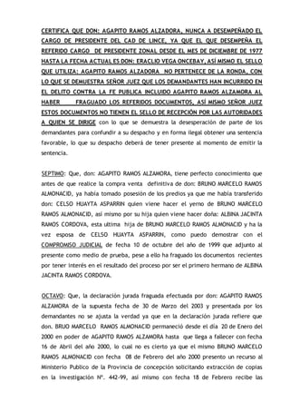CERTIFICA QUE DON: AGAPITO RAMOS ALZADORA, NUNCA A DESEMPEÑADO EL
CARGO DE PRESIDENTE DEL CAD DE LINCE, YA QUE EL QUE DESEMPEÑA EL
REFERIDO CARGO DE PRESIDENTE ZONAL DESDE EL MES DE DICIEMBRE DE 1977
HASTA LA FECHA ACTUAL ES DON: ERACLIO VEGA ONCEBAY, ASÍ MISMO EL SELLO
QUE UTILIZA: AGAPITO RAMOS ALZADORA NO PERTENECE DE LA RONDA, CON
LO QUE SE DEMUESTRA SEÑOR JUEZ QUE LOS DEMANDANTES HAN INCURRIDO EN
EL DELITO CONTRA LA FE PUBLICA INCLUIDO AGAPITO RAMOS ALZAMORA AL
HABER FRAGUADO LOS REFERIDOS DOCUMENTOS, ASÍ MISMO SEÑOR JUEZ
ESTOS DOCUMENTOS NO TIENEN EL SELLO DE RECEPCIÓN POR LAS AUTORIDADES
A QUIEN SE DIRIGE con lo que se demuestra la desesperación de parte de los
demandantes para confundir a su despacho y en forma ilegal obtener una sentencia
favorable, lo que su despacho deberá de tener presente al momento de emitir la
sentencia.
SEPTIMO: Que, don: AGAPITO RAMOS ALZAMORA, tiene perfecto conocimiento que
antes de que realice la compra venta definitiva de don: BRUNO MARCELO RAMOS
ALMONACID, ya había tomado posesión de los predios ya que me había transferido
don: CELSO HUAYTA ASPARRIN quien viene hacer el yerno de BRUNO MARCELO
RAMOS ALMONACID, así mismo por su hija quien viene hacer doña: ALBINA JACINTA
RAMOS CORDOVA, esta ultima hija de BRUNO MARCELO RAMOS ALMONACID y ha la
vez esposa de CELSO HUAYTA ASPARRIN, como puedo demostrar con el
COMPROMISO JUDICIAL de fecha 10 de octubre del año de 1999 que adjunto al
presente como medio de prueba, pese a ello ha fraguado los documentos recientes
por tener interés en el resultado del proceso por ser el primero hermano de ALBINA
JACINTA RAMOS CORDOVA.
OCTAVO: Que, la declaración jurada fraguada efectuada por don: AGAPITO RAMOS
ALZAMORA de la supuesta fecha de 30 de Marzo del 2003 y presentada por los
demandantes no se ajusta la verdad ya que en la declaración jurada refiere que
don. BRUO MARCELO RAMOS ALMONACID permaneció desde el día 20 de Enero del
2000 en poder de AGAPITO RAMOS ALZAMORA hasta que llega a fallecer con fecha
16 de Abril del año 2000, lo cual no es cierto ya que el mismo BRUNO MARCELO
RAMOS ALMONACID con fecha 08 de Febrero del año 2000 presento un recurso al
Ministerio Publico de la Provincia de concepción solicitando extracción de copias
en la investigación Nº. 442-99, así mismo con fecha 18 de Febrero recibe las
 