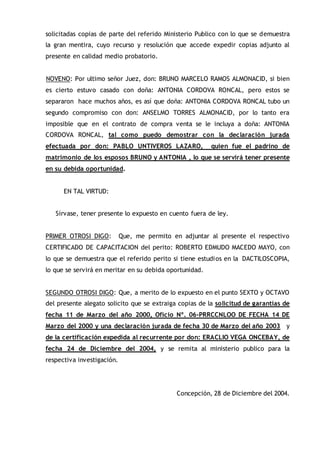 solicitadas copias de parte del referido Ministerio Publico con lo que se demuestra
la gran mentira, cuyo recurso y resolución que accede expedir copias adjunto al
presente en calidad medio probatorio.
NOVENO: Por ultimo señor Juez, don: BRUNO MARCELO RAMOS ALMONACID, si bien
es cierto estuvo casado con doña: ANTONIA CORDOVA RONCAL, pero estos se
separaron hace muchos años, es así que doña: ANTONIA CORDOVA RONCAL tubo un
segundo compromiso con don: ANSELMO TORRES ALMONACID, por lo tanto era
imposible que en el contrato de compra venta se le incluya a doña: ANTONIA
CORDOVA RONCAL, tal como puedo demostrar con la declaración jurada
efectuada por don: PABLO UNTIVEROS LAZARO, quien fue el padrino de
matrimonio de los esposos BRUNO y ANTONIA , lo que se servirá tener presente
en su debida oportunidad.
EN TAL VIRTUD:
Sírvase, tener presente lo expuesto en cuento fuera de ley.
PRIMER OTROSI DIGO: Que, me permito en adjuntar al presente el respectivo
CERTIFICADO DE CAPACITACION del perito: ROBERTO EDMUDO MACEDO MAYO, con
lo que se demuestra que el referido perito si tiene estudios en la DACTILOSCOPIA,
lo que se servirá en meritar en su debida oportunidad.
SEGUNDO OTROSI DIGO: Que, a merito de lo expuesto en el punto SEXTO y OCTAVO
del presente alegato solicito que se extraiga copias de la solicitud de garantías de
fecha 11 de Marzo del año 2000, Oficio Nº. 06-PRRCCNLOO DE FECHA 14 DE
Marzo del 2000 y una declaración jurada de fecha 30 de Marzo del año 2003 y
de la certificación expedida al recurrente por don: ERACLIO VEGA ONCEBAY, de
fecha 24 de Diciembre del 2004, y se remita al ministerio publico para la
respectiva investigación.
Concepción, 28 de Diciembre del 2004.
 
