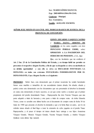 Sec: MARIO GÓMEZ HANCCO.
Exp: 2005-0099-0-1504-JM-CI-01.
Cuaderno: Principal.
Esc: Correlativo.
Sumilla: ALEGATO ESCRITO.
SEÑOR JUEZ MIXTO EN LO CIVIL DEL MODULO BASICO DE JUSTICIA DE LA
PROVINCIA DE CONCEPCIÓN:
EDWIN EDUARDO VASQUEZ CASTRO
y MARIA ELENA ARROYO DE
VASQUEZ, en los autos seguidos con don:
PONCIANO PORRAS URIBE, sobre:
OPOSICION A LA INSCRIPCION DEL
DERECHO DE POSESION, a Ud., digo:
Que, con las facultades que me confieren el
Art. 2 Inc. 23 de la Constitución Política del Estado, y en tiempo hábil me permito en
presentar el respectivo Alegato Escrito, a fin de que su despacho se sirva en meritarla en
su debida oportunidad y con ello se sirva en DECLARAR INFUNDADA LA
DEMANDA en todos sus extremos INSTAURADA INDEBIDAMENTE POR EL
DEMANDANTE; Cuyo Alegato Escrito es el siguiente:
PRIMERO: Señor Juez, esta demostrado que el primer recurrente ha venido heredando
bienes sean muebles o inmuebles de sus ascendientes (tatara abuelo, bis abuelo, abuelo y
padre) como esta demostrado con los documentos que sea presentado al absolver la demanda
en suma esta demostrado el tracto sucesivo, es así que como vuelvo a recalcar que el primer
propietario del predio denominado Tunac - Rupaycancha fue don: Narciso Vásquez, que una
parte adquirió a titulo de herencia y otra parte a titulo de compra venta de doña: Eduarda
Torres, como se acredito este ultimo hecho con el documento de compra venta de fecha 30 de
Junio de 1900 que presente al absolver la demanda y que a la fecha fluye en autos, por lo mi
referido tatara abuelo al final llego a tener la extensión de ocho yugadas en el predio Tunac
Rupaycancha, y al pasar el tiempo mi tatara abuelo hace entrega a sus hijos: Asunciona
Vásquez Grande, Tiburcio Vásquez Grande, Vicenta Vásquez Grande, y Andrés Vásquez
Quiliano (este ultimo hijo natural).
 