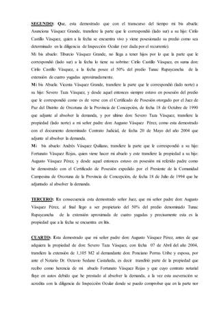 SEGUNDO: Que, esta demostrado que con el transcurso del tiempo mi bis abuela:
Asunciona Vásquez Grande, transfiere la parte que le correspondió (lado sur) a su hijo: Cirilo
Castillo Vásquez, quien a la fecha se encuentra vivo y viene posesionado su predio como sea
determinado en la diligencia de Inspección Ocular (ver dada por el recurrente).
Mi bis abuelo: Tiburcio Vásquez Grande, no llega a tener hijos por lo que la parte que le
correspondió (lado sur) a la fecha lo tiene su sobrino: Cirilo Castillo Vásquez, en suma don:
Cirilo Castillo Vásquez, a la fecha posee el 50% del predio Tunac Rupaycancha de la
extensión de cuatro yugadas aproximadamente.
Mi bis Abuela: Vicenta Vásquez Grande, transfiere la parte que le correspondió (lado norte) a
su hijo: Severo Taza Vásquez, y desde aquel entonces siempre estuvo en posesión del predio
que le correspondió como es de verse con el Certificado de Posesión otorgado por el Juez de
Paz del Distrito de Orcotuna de la Provincia de Concepción, de fecha 18 de Octubre de 1990
que adjunte al absolver la demanda, y por ultimo don: Severo Taza Vásquez, transfiere la
propiedad (lado norte) a mi señor padre don: Augusto Vásquez Pérez, como esta demostrado
con el documento denominado Contrato Judicial, de fecha 20 de Mayo del año 2004 que
adjunte al absolver la demanda.
Mi bis abuelo: Andrés Vásquez Quiliano, transfiere la parte que le correspondió a su hijo:
Fortunato Vásquez Rojas, quien viene hacer mi abuelo y este transfiere la propiedad a su hijo:
Augusto Vásquez Pérez, y desde aquel entonces estuvo en posesión mi referido padre como
he demostrado con el Certificado de Posesión expedido por el Presiente de la Comunidad
Campesina de Orcotuna de la Provincia de Concepción, de fecha 18 de Julio de 1994 que he
adjuntado al absolver la demanda.
TERCERO: En consecuencia esta demostrado señor Juez, que mi señor padre don: Augusto
Vásquez Pérez, al final llego a ser propietario del 50% del predio denominado Tunac
Rupaycancha de la extensión aproximada de cuatro yugadas y precisamente esta es la
propiedad que a la fecha se encuentra en litis.
CUARTO: Esta demostrado que mi señor padre don: Augusto Vásquez Pérez, antes de que
adquiera la propiedad de don: Severo Taza Vásquez, con fecha 07 de Abril del año 2004,
transfiere la extensión de 1,105 M2 al demandante don: Ponciano Porras Uribe y esposa, por
ante el Notario Dr. Octavio Sedano Castañeda, es decir transfirió parte de la propiedad que
recibo como herencia de mi abuelo Fortunato Vásquez Rojas y que cuyo contrato notarial
fluye en autos debido que he prestado al absolver la demanda, a la vez esta aseveración se
acredita con la diligencia de Inspección Ocular donde se puedo comprobar que en la parte nor
 