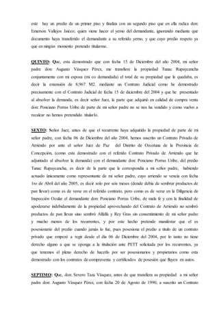 este hay un predio de un primer piso y finaliza con un segundo piso que en ella radica don:
Emerson Vallejos Jaicco, quien viene hacer el yerno del demandante, ignorando mediante que
documento haya transferido el demandante a su referido yerno, y que cuyo predio respeto ya
que en ningún momento pretendo titularme.
QUINTO: Que, esta demostrado que con fecha 15 de Diciembre del año 2004, mi señor
padre don: Augusto Vásquez Pérez, me transfiere la propiedad Tunac Rupaycancha
conjuntamente con mi esposa (mi co demandada) el total de su propiedad que le quedaba, es
decir la extensión de 8,967 M2. mediante un Contrato Judicial como he demostrado
precisamente con el Contrato Judicial de fecha 15 de diciembre del 2004 y que he presentado
al absolver la demanda, es decir señor Juez, la parte que adquirió en calidad de compra venta
don: Ponciano Porras Uribe de parte de mi señor padre no se nos ha vendido y como vuelvo a
recalcar no hemos pretendido titularlo.
SEXTO: Señor Juez, antes de que el recurrente haya adquirido la propiedad de parte de mi
señor padre, con fecha 06 de Diciembre del año 2004, hemos suscrito un Contrato Privado de
Arriendo por ante el señor Juez de Paz del Distrito de Orcotuna de la Provincia de
Concepción, (como esta demostrado con el referido Contrato Privado de Arriendo que he
adjuntado al absolver la demanda) con el demandante don: Ponciano Porras Uribe, del predio
Tunac Rupaycancha, es decir de la parte que le correspondía a mi señor padre, habiendo
actuado únicamente como representante de mi señor padre, cuyo arriendo se vencía con fecha
1ro de Abril del año 2005, es decir solo por seis meses (donde debía de sembrar productos de
pan llevar) como es de verse en el referido contrato, pero como es de verse en la Diligencia de
Inspección Ocular el demandante don: Ponciano Porras Uribe, de mala fe y con la finalidad de
apoderarse indebidamente de la propiedad aprovechando del Contrato de Arriendo no sembró
productos de pan llevar sino sembró Alfalfa y Rey Gras sin consentimiento de mi señor padre
y mucho menos de los recurrentes, y por este hecho pretende manifestar que el es
posesionario del predio cuando jamás lo fue, pues posesiona el predio a titulo de un contrato
privado que empezó a regir desde el día 06 de Diciembre del 2004, por lo tanto no tiene
derecho alguno a que se oponga a la titulación ante PETT solicitada por los recurrentes, ya
que tenemos el pleno derecho de hacerlo por ser posesionarios y propietarios como esta
demostrado con los contratos de compraventa y certificados de posesión que fluyen en autos.
SEPTIMO: Que, don: Severo Taza Vásquez, antes de que transfiera su propiedad a mi señor
padre don: Augusto Vásquez Pérez, con fecha 20 de Agosto de 1990, a suscrito un Contrato
 