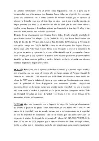 de Arriendo notarialmente sobre el predio Tunac Rupaycancha (solo en la parte que le
correspondía) con el demandante don: Ponciano Porras Uribe, por el periodo de cinco años,
(como esta demostrado con el refiero Contrato de Arriendo Notarial que he adjuntado al
absolver la demanda y por ente al fecha fluye en autos) por lo que el predio devolvió sin
ningún problema con fecha 29 de Octubre del año de 1995, por lo tanto como vuelvo a
recalcar es una farsa que el demandante sostenga que la posesión la tiene hace 35 años, lo que
se servirá tener presente para su debida oportunidad.
Después de que el demandante don: Ponciano Porras Uribe, devuelve el predio arrendado de
parte de don: Severo Taza Vásquez (29 de Octubre de 1995), don: Severo Taza Vásquez, con
fecha 20 de Julio de 1996 por ante el Juez de Paz del Distrito de Orcotuna de la Provincia de
concepción, otorga una CARTA PODER a favor de mi señor padre don: Augusto Vásquez
Pérez, (cuya Carta Poder fluye en autos debido a que he adjunto al absolver la demanda) a fin
de que en su nombre y representación la posea el bien inmueble que le correspondía a Severo
Taza Vásquez, por lo que a partir de la referida fecha mi señor padre tomo posesión del bien
inmueble en forma continua, pública y pacifica, habiendo conducido el predio con diversos
sembríos de producto de pan llevar y otros.
OCTAVO: Señor Juez, con lo expuesto al absolver la demanda y el presente alegato escrito y
con el derecho que nos asiste el presente año nos hemos acogido al Proyecto Especial de
Titilación de Tierras (PETT) en merito de que en el Distrito de Orcotuna se había abierto una
oficina de PETT para la titulacion de tierras y como quiera que los documentos que ostento
sobre la propiedad de Tunac Rupaycancha eran instrumentos privados (imperfectos)
deseamos obtener un documento publico que acredite nuestra propiedad y no solo la posesión
sino como vuelvo a recalcar la propiedad, por lo que es justo que obtengamos nuestro Titulo
de Propiedad por actuar en honor la verdad y de buena fe y no se nos trunque por la
intromisión indebida del demandante.
NOVENO: Que, esta demostrado con la Diligencia de Inspección Ocular que el demandante
no ostenta la posesión del predio Tunac-Rupaycancha, ya que incluso vive a mas de 200
metros de la propiedad y que los animales vacunos que se encontraba dentro de la propiedad
no son de propiedad del demandante sino de un tercero, por cuya razón señor Juez, el
recurrente al absolver la demanda ha presentado el Informe Nº. 043-2005-PA/JUDR-H, de
fecha 27 de Julio del 2005, expedido por la Junta de Usuarios del Distrito de Riego-Mantaro,
donde se señala que el demandante jamás ha sido empadronado como usuario precisamente
 