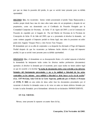 por que no timen la posesión del predio, lo que se servirá tener presente para su debida
oportunidad.
DECIMO: Que, los recurrentes hemos venido posesionado el predio Tunac Rupaycancha a
nombre propio desde hace mas de cinco años tanto antes de ser propietario y después de ser
propietarios, como sea demostrado con el Certificado de Posesión Otorgado por la
Comunidad Campesina de Orcotuna, de fecha 13 de Agoto del 2005 y con la Constancia de
Posesión de expedido por el Juzgado de Paz del Distrito de Orcotuna de la Provincia de
Concepción de fecha 18 de Julio del 2005, que se a presentado al absolver la demanda, así
como venimos pagando el Impuesto predial en forma legal, mas antes la posesiono mi señor
padre don: Augusto Vásquez Pérez y don: Severo Taza Vásquez.
El demandante por en su afán de sorprender a su despacho ha efectuado el Pago del Impuesto
Predial después de que los recurrentes ya habíamos hecho efectivo el pago del impuesto
predial, lo que se servirá tener presente para su debida oportunidad.
ONCEAVO: Que, el demandante en su desesperación frente a la verdad expuesta al absolver
la demandada ha interpuesto tacha contra los diversos medios probatorios (documentos)
aportados al absolver la demanda por el recurrente, pero cuyas tachas no tienen asidero legal
ya que de acuerdo a la doctrina “la tacha de documentos debe estar referida a los defectos
formales del Instrumento presentado, y no a la nulidad o falsedad de los actos
contenidos en los mismos cuya nulidad o falsedad se debe hacer en la vía de acción”
(Cas. 1357-96-Lima, Sala Civil de la Corte Suprema, publicada por el Diario el Peruano
el 3/5/98, P. 860) en esta orden de ideas señor Juez los documentos presentados por el
recurrente al absolver la demanda como es de verse en autos no tienen defectos formales por
lo tanto la tacha formulada por el demandante deberán de ser declarados IMPROCEDENTE.
EN TAL VIRTUD:
Sírvase, tener presente lo expuesto en cuanto fuera de ley.
Concepción, 22 de Noviembre del 2005.
 