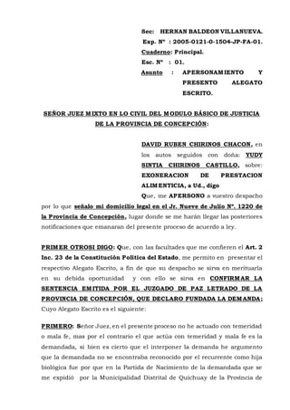 Sec: HERNAN BALDEON VILLANUEVA.
Exp. Nº : 2005-0121-0-1504-JP-FA-01.
Cuaderno: Principal.
Esc. Nº : 01.
Asunto : APERSONAMIENTO Y
PRESENTO ALEGATO
ESCRITO.
SEÑOR JUEZ MIXTO EN LO CIVIL DEL MODULO BÁSICO DE JUSTICIA
DE LA PROVINCIA DE CONCEPCIÓN:
DAVID RUBEN CHIRINOS CHACON, en
los autos seguidos con doña: YUDY
SINTIA CHIRINOS CASTILLO, sobre:
EXONERACION DE PRESTACION
ALIMENTICIA, a Ud., digo
Que, me APERSONO a vuestro despacho
por lo que señalo mi domicilio legal en el Jr. Nueve de Julio Nº. 1220 de
la Provincia de Concepción, lugar donde se me harán llegar las posteriores
notificaciones que emanaran del presente proceso de acuerdo a ley.
PRIMER OTROSI DIGO: Que, con las facultades que me confieren el Art. 2
Inc. 23 de la Constitución Política del Estado, me permito en presentar el
respectivo Alegato Escrito, a fin de que su despacho se sirva en merituarla
en su debida oportunidad y con ello se sirva en CONFIRMAR LA
SENTENCIA EMITIDA POR EL JUZGADO DE PAZ LETRADO DE LA
PROVINCIA DE CONCEPCIÓN, QUE DECLARO FUNDADA LA DEMANDA;
Cuyo Alegato Escrito es el siguiente:
PRIMERO: Señor Juez, en el presente proceso no he actuado con temeridad
o mala fe, mas por el contrario el que actúa con temeridad y mala fe es la
demandada, si bien es cierto que el interponer la demanda he argumento
que la demandada no se encontraba reconocido por el recurrente como hija
biológica fue por que en la Partida de Nacimiento de la demandada que se
me expidió por la Municipalidad Distrital de Quichuay de la Provincia de
 
