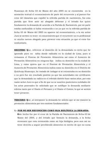 Huancayo de fecha 03 de Marzo del año 2005 no se encontraba en la
anotación textual el reconocimiento de parte del recurrente y al parecer fue
error del datarista que expidió la referida partida de nacimiento, fue esta
partida que lleve ante mi abogado defensor y el letrado fue quien
fundamento la demanda de acuerdo a la Partida de Nacimiento, por mi parte
estaba confundido si había reconocido o no ya que en la referida partida de
fecha 03 de Marzo del 2005 no aparece tal reconocimiento, a la vez señor
Juez se servirá en tener en conocimiento que el recurrente no es profesional
ni mucho menos abogado para prevenir esta situación ya que el error fue
involuntario.
SEGUNDO: Que, referente al domicilio de la demandada es cierto que he
ignorado pues no sabia donde radicaba en la ciudad de Lima, pues si
revisamos el Proceso de Prestación Alimenticia así como el Aumento de
Prestación Alimenticia en ninguna foja indica su domicilio en la ciudad de
Lima, y como quiera que en el Proceso de Prestación Alimenticia y el
Aumento de Prestación Alimenticia indica como su domicilio en el Distrito de
Quichuay-Huancayo, he tratado de indagar si se encontraba en su domicilio
o no pero fue sin resultado positivo ya que las autoridades me certificaron
que la demandada no radica en el referido distrito hace varios años, por esta
razón señor Juez es que a fin de que no se susciten posteriores nulidades de
los actos procesales he solicitado que se notifique la demanda mediante
edictos tanto por el Diario el Peruano y el Diario el Correo, lo que se servirá
tener presente.
TERCERO: Que, al interponer la demanda he solicito que se me exonere la
prestación alimenticia por tres motivos fundamentales:
1.- POR NO SER RECONOCIDO COMO HIJA BIOLÓGICA LA DEMANDA.
Este hecho fue por el error de la Partida de Nacimiento de fecha 03 de
Marzo del 2005, y del letrado que formulo la demanda, a la fecha
reconozco que esta reconocida como mi hija biológica, pero aun así no
tiene derecho a seguir percibiendo alimentos en merito de que no cursa
 