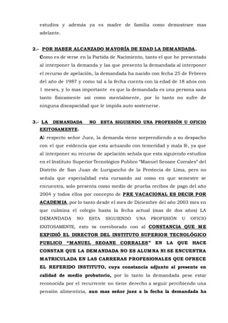 estudios y además ya es madre de familia como demostrare mas
adelante.
2.- POR HABER ALCANZADO MAYORÍA DE EDAD LA DEMANDADA.
Como es de verse en la Partida de Nacimiento, tanto el que he presentado
al interponer la demanda y las que presento la demandada al interponer
el recurso de apelación, la demandada ha nacido con fecha 25 de Febrero
del año de 1987 y como tal a la fecha cuenta con la edad de 18 años con
1 meses, y lo mas importante es que la demandada es una persona sana
tanto físicamente así como mentalmente, por lo tanto no sufre de
ninguna discapacidad que le impida auto sostenerse.
3.- LA DEMANDADA NO ESTA SIGUIENDO UNA PROFESIÓN U OFICIO
EXITOSAMENTE.
Al respecto señor Juez, la demanda viene sorprendiendo a su despacho
con el que evidencia que esta actuando con temeridad y mala fé, ya que
al interponer su recurso de apelación señala que esta siguiendo estudios
en el Instituto Superior Tecnológico Publico “Manuel Seoane Corrales” del
Distrito de San Juan de Lurigancho de la Provincia de Lima, pero no
señala que especialidad esta cursando así como en que semestre se
encuentra, solo presenta como medio de prueba recibos de pago del año
2004 y todos ellos por concepto de PRE VACACIONAL ES DECIR POR
ACADEMIA, por lo tanto desde el mes de Diciembre del año 2003 mes en
que culmina el colegio hasta la fecha actual (mas de dos años) LA
DEMANDADA NO ESTA SIGUIENDO UNA PROFESIÓN U OFICIO
EXITOSAMENTE, esto va corroborado con al CONSTANCIA QUE ME
EXPIDIÓ EL DIRECTOR DEL INSTITUTO SUPERIOR TECNOLÓGICO
PUBLICO “MANUEL SEOANE CORRALES” EN LA QUE HACE
CONSTAR QUE LA DEMANDADA NO ES ALUMNA NI SE ENCUENTRA
MATRICULADA EN LAS CARRERAS PROFESIONALES QUE OFRECE
EL REFERIDO INSTITUTO, cuya constancia adjunto al presente en
calidad de medio probatorio, por lo tanto la demandada pese estar
reconocida por el recurrente no tiene derecho a seguir percibiendo una
pensión alimenticia, aun mas señor juez a la fecha la demandada ha
 