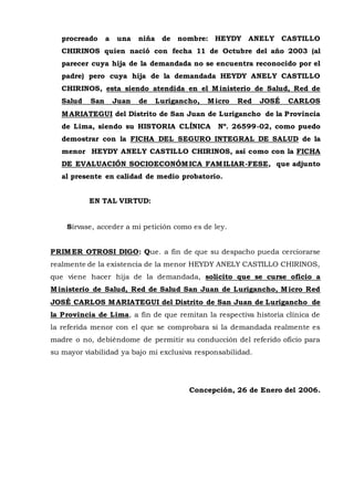 procreado a una niña de nombre: HEYDY ANELY CASTILLO
CHIRINOS quien nació con fecha 11 de Octubre del año 2003 (al
parecer cuya hija de la demandada no se encuentra reconocido por el
padre) pero cuya hija de la demandada HEYDY ANELY CASTILLO
CHIRINOS, esta siendo atendida en el Ministerio de Salud, Red de
Salud San Juan de Lurigancho, Micro Red JOSÉ CARLOS
MARIATEGUI del Distrito de San Juan de Lurigancho de la Provincia
de Lima, siendo su HISTORIA CLÍNICA Nº. 26599-02, como puedo
demostrar con la FICHA DEL SEGURO INTEGRAL DE SALUD de la
menor HEYDY ANELY CASTILLO CHIRINOS, así como con la FICHA
DE EVALUACIÓN SOCIOECONÓMICA FAMILIAR-FESE, que adjunto
al presente en calidad de medio probatorio.
EN TAL VIRTUD:
Sírvase, acceder a mi petición como es de ley.
PRIMER OTROSI DIGO: Que. a fin de que su despacho pueda cerciorarse
realmente de la existencia de la menor HEYDY ANELY CASTILLO CHIRINOS,
que viene hacer hija de la demandada, solicito que se curse oficio a
Ministerio de Salud, Red de Salud San Juan de Lurigancho, Micro Red
JOSÉ CARLOS MARIATEGUI del Distrito de San Juan de Lurigancho de
la Provincia de Lima, a fin de que remitan la respectiva historia clínica de
la referida menor con el que se comprobara si la demandada realmente es
madre o no, debiéndome de permitir su conducción del referido oficio para
su mayor viabilidad ya bajo mi exclusiva responsabilidad.
Concepción, 26 de Enero del 2006.
 