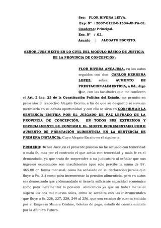 Sec: FLOR RIVERA LEIVA.
Exp. Nº : 2007-0122-0-1504-JP-FA-01.
Cuaderno: Principal.
Esc. Nº : 02.
Asunto : ALEGATO ESCRITO.
SEÑOR JUEZ MIXTO EN LO CIVIL DEL MODULO BÁSICO DE JUSTICIA
DE LA PROVINCIA DE CONCEPCIÓN:
FLOR RIVERA ANCAJIMA, en los autos
seguidos con don: CARLOS HERRERA
LOPEZ, sobre: AUMENTO DE
PRESTACION ALIMENTICIA, a Ud., digo
Que, con las facultades que me confieren
el Art. 2 Inc. 23 de la Constitución Política del Estado, me permito en
presentar el respectivo Alegato Escrito, a fin de que su despacho se sirva en
merituarla en su debida oportunidad y con ello se sirva en CONFIRMAR LA
SENTENCIA EMITIDA POR EL JUZGADO DE PAZ LETRADO DE LA
PROVINCIA DE CONCEPCIÓN, EN TODOS SUS EXTREMOS Y
ESPECIALMENTE SE CONFIRME EL MONTO INCREMENTADO COMO
AUMENTO DE PRESTACIÓN ALIMENTICIA EN LA SENTENCIA DE
PRIMERA INSTANCIA; Cuyo Alegato Escrito es el siguiente:
PRIMERO: Señor Juez, en el presente proceso no he actuado con temeridad
o mala fe, mas por el contrario el que actúa con temeridad y mala fe es el
demandado, ya que trata de sorprender a su judicatura al señalar que sus
ingresos económicos son insuficientes (que solo percibe la suma de S/.
465.00 en forma mensual, como ha señalado en su declaración jurada que
fluye a Fs. 31) como para incrementar la pensión alimenticia, pero en autos
sea demostrado que el demandado si tiene la suficiente capacidad económica
como para incrementar la pensión alimenticia ya que su haber mensual
supera los dos mil nuevos soles, como se acredita con las instrumentales
que fluye a fs. 226, 227, 228, 249 al 256, que son estados de cuenta emitida
por el Empresa Minera Coalme, boletas de pago, estado de cuenta emitida
por la AFP Pro Futuro.
 